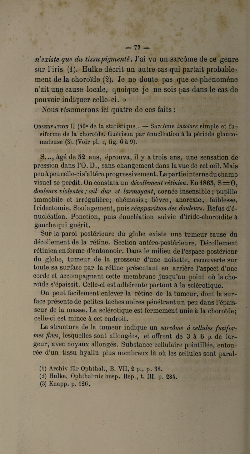 ri existe que du tissu pigmenté. J’ai vu un sarcome de ce genre sur l’iris (1). Hulke décrit un autre cas qui partait probable¬ ment de la choroïde (2). Je ne doute pas que ce phénomène n’ait une cause locale, quoique je ne sois pas dans le cas de pouvoir indiquer celle-ci. » Nous résumerons ici quatre de ces faits : Observation II (40e do la statistique,. — Sarcome incolore simple et fu¬ siforme de la choroïde. Guérison par énucléation à la période glauco- mateuse (3). (Voir pl. i, lig. 6 à 9). S..., âgé de 52 ans, éprouva, il y a trois ans, une sensation de pression dans l’0. D., sans changement dans la vue de cet œil. Mais peu à peu celle-ci s’altéra progressivement. La partie interne du champ visuel se perdit. On constata un décollement rétinien. En 1865, S = 0, douleurs violentes ; œil dur et larmoyant, cornée insensible ; pupille immobile et irrégulière; chémosis ; fièvre, anorexie, faiblesse. Iridectomie. Soulagement, puis réapparition des douleurs. Refus d’é¬ nucléation. Ponction, puis énucléation suivie d’irido-choroïdite à gauche qui guérit. Sur la paroi postérieure du globe existe une tumeur cause du décollement de la rétine. Section antéro-postérieure. Décollement rétinien en forme d’entonnoir. Dans le milieu de l’espace postérieur du globe, tumeur de la grosseur d’une noisette, recouverte sur toute sa surface par la rétine présentant en arrière l’aspect d’une corde et accompagnant cette membrane jusqu’au point où la cho¬ roïde s’épaissit. Celle-ci est adhérente partout à la sclérotique. On peut facilement enlever la rétine de la tumeur, dont la sur¬ face présente de petites taches noires pénétrant un peu dans l’épais¬ seur de la masse. La sclérotique est fermement unie à la choroïde; celle-ci est mince à cet endroit. La structure de la tumeur indique un sarcôme à cellules fusifor¬ mes fines, lesquelles sont allongées, et offrent de 3 à 6 y. de lar¬ geur, avec noyaux allongés. Substance cellulaire pointillée, entou¬ rée d’un tissu hyalin plus nombreux là où les cellules sont paral- (1) Archiv fiir Ophthal., B. VII, 2 p., p. 38. (2) Hulke, Ophthalmic hosp. Rep., t. III. p. 284. (3) Knapp, p. 126.