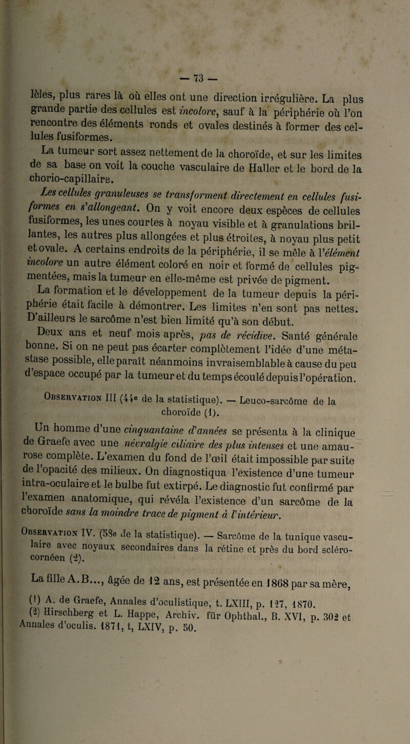 lèles, plus rares là où elles ont une direction irrégulière. La plus grande partie des cellules est incolore, sauf à la périphérie où l’on rencontre des éléments ronds et ovales destinés à former des cel¬ lules fusiformes. La tumeur sort assez nettement de la choroïde, et sur les limites de sa base on voit la couche vasculaire de Haller et le bord de la chorio-capillaire. Les cellules granuleuses se transforment directement en cellules fusi¬ formes en s allongeant. On y voit encore deux espèces de cellules fusiformes, les unes courtes à noyau visible et à granulations bril¬ lantes, les autres plus allongées et plus étroites, à noyau plus petit et ovale. A certains endroits de la périphérie, il se mêle à Y élément incolore un autre élément coloré en noir et formé de cellules pig¬ mentées, mais la tumeur en elle-même est privée de pigment. La formation et le développement de la tumeur depuis la péri¬ phérie était facile à démontrer. Les limites n’en sont pas nettes. D’ailleurs le sarcome n’est bien limité qu’à son début. Deux ans et neuf mois après, pas de récidive. Santé générale bonne. Si on ne peut pas écarter complètement l’idée d’une méta¬ stase possible, elle paraît néanmoins invraisemblable à cause du peu d espace occupé par la tumeur et du temps écoulé depuis l’opération. Observation III (44© de la statistique). — Leuco-sareôme de la choroïde (1). Un homme d’une cinquantaine d'années se présenta à la clinique de Graefe avec une névralgie ciliaire des plus intenses et une amau¬ rose complète. L examen du fond de l’oeil était impossible par suite de l’opacité des milieux. On diagnostiqua l’existence d’une tumeur intra-oculaire et le bulbe fut extirpé. Le diagnostic fut confirmé par 1 examen anatomique, qui révéla l’existence d’un sarcome de la choroïde sans la moindre trace de pigment à Vintérieur. Observation IV. (53e de la statistique). — Sarcome de la tunique vascu- aire avec noyaux secondaires dans la rétine et près du bord scléro- cornéen (2). La fille A. B..., âgée de J2 ans, est présentée en J 868 par sa mère, (!) A. de Graefe, Annales d’oculistique, t. LXIII, p. 127, 1870. (2) Hirschberg et L. Happe, Archiv. fur Ophthal., B. XVI, p. 302 et Annales d’oculis. 1871, t, LXIV, p. 50.