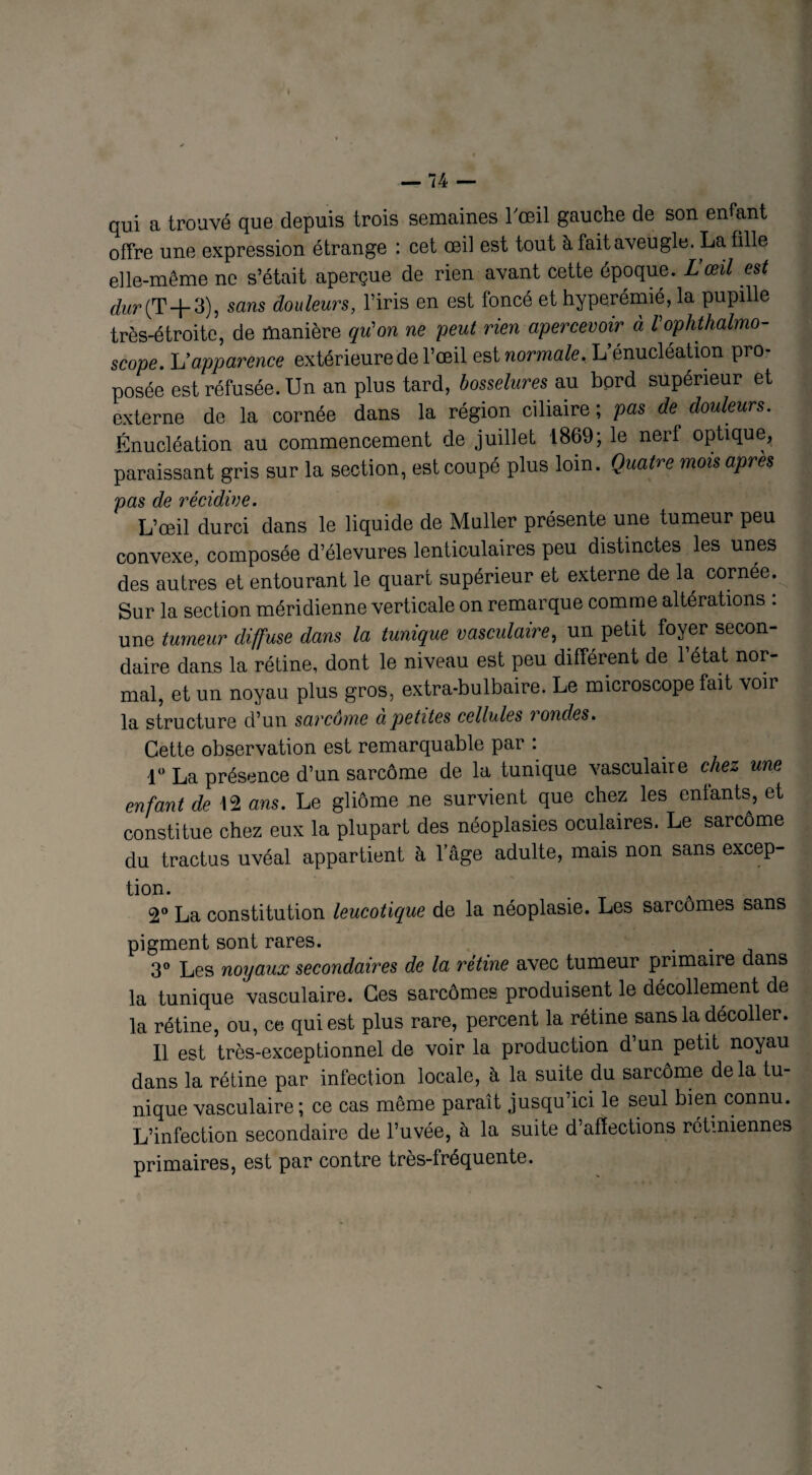 qui a trouvé que depuis trois semaines l'œil gauche de son entant offre une expression étrange : cet œil est tout à fait aveugle. La fille elle-même ne s’était aperçue de rien avant cette époque. L œil est dur (T+3), sans douleurs, l’iris en est foncé et hyperémié, la pupille très-étroite, de manière qu'on ne peut rien apercevoir à l'ophthalmo- scope. U apparence extérieure de l’œil est normale. L’énucléation pro¬ posée est réfusée. Un an plus tard, bosselures au bord supérieur et externe de la cornée dans la région ciliaire ; pas de douleurs. Énucléation au commencement de juillet 1869; le nerf optique, paraissant gris sur la section, est coupé plus loin. Quatre mois après pas de récidive. L’œil durci dans le liquide de Muller présente une tumeur peu convexe, composée d’élevures lenticulaires peu distinctes les unes des autres et entourant le quart supérieur et externe de la cornée. Sur la section méridienne verticale on remarque comme altérations : une tumeur diffuse dans la tunique vasculaire, un petit foyer secon¬ daire dans la rétine, dont le niveau est peu différent de l’état nor¬ mal, et un noyau plus gros, extra-bulbaire. Le microscope fait voir la structure d’un sarcôme a petites cellules rondes. Cette observation est remarquable par : 1° La présence d’un sarcôme de la tunique vasculaire chez une enfant de 12 ans. Le gliôme ne survient que chez les enfants, et constitue chez eux la plupart des néoplasies oculaires. Le sarcôme du tractus uvéal appartient à 1 âge adulte, mais non sans excep- tion. 2° La constitution leucotique de la néoplasie. Les sarcomes sans pigment sont rares. . . 3° Les noyaux secondaires de la rétine avec tumeur primaire dans la tunique vasculaire. Ces sarcomes produisent le décollement de la rétine, ou, ce qui est plus rare, percent la rétine sans la décoller. Il est très-exceptionnel de voir la production d’un petit noyau dans la rétine par infection locale, à la suite du sarcôme delà tu¬ nique vasculaire; ce cas même paraît jusqu’ici le seul bien connu. L’infection secondaire de l’uvée, à la suite d’affections rétiniennes primaires, est par contre très-fréquente.