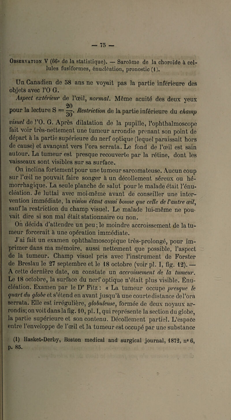 Observation V (66e de la statistique). — Sarcome de la choroïde à cel¬ lules fusiformes, énucléation, pronostic (1 ). Un Canadien de 58 ans ne voyait pas la partie inférieure des objets avec l’O G. Aspect extérieur de l’œil, normal. Même acuité des deux yeux 20 pour la lecture S = —. Restriction de la partie inférieure du champ visuel de l’O. G. Après dilatation de la pupille, l’ophthalmoscope lait voir très-nettement une tumeur arrondie prenant son point de départ à la partie supérieure du nerf optique (lequel paraissait hors de cause) et avançant vers l’ora serrata. Le fond de l’œil est sain autour. La tumeur est presque recouverte par la rétine, dont les vaisseaux sont visibles sur sa surface. On inclina fortement pour une tumeur sarcomateuse. Aucun coup sur Fœil ne pouvait faire songer à un décollement séreux ou hé¬ morrhagique. La seule planche de salut pour le malade était l’énu¬ cléation. Je luttai avec moi-même avant de conseiller une inter¬ vention immédiate, la vision étant aussi bonne que celle de Vautre œil, sauf la restriction du champ visuel. Le malade lui-même ne pou¬ vait dire si son mal était stationnaire ou non. On décida d’attendre un peu; le moindre accroissement de la tu¬ meur forcerait à une opération immédiate. J ai fait un examen ophthalmoscopique très-prolongé, pour im¬ primer dans ma mémoire, aussi nettement que possible, l’aspect de la tumeur. Champ visuel pris avec l’instrument de Porster de Breslau le 27 septembre et le 18 octobre (voir pl. I, fîg. 12). — A cette dernière date, on constate un accroissement de la tumeur. Le 18 octobre, la surface du nerf optique n’était plus visible. Énu¬ cléation. Examen par le Dr Pitz : « La tumeur occupe presque le quart du globe et s’étend en avant jusqu’à une courte distance de l’ora serrata. Elle est irrégulière, globuleuse, formée de deux noyaux ar¬ rondis; on voit dans la fîg. 10, pl. I, qui représente la section du globe, la partie supérieure et son contenu. Décollement partiel. L’espace entre l’enveloppe de l’œil et la tumeur est occupé par une substance (1) Hasket-Derby, Boston medical and surgical journal, 1872, n° 6, p. 85.