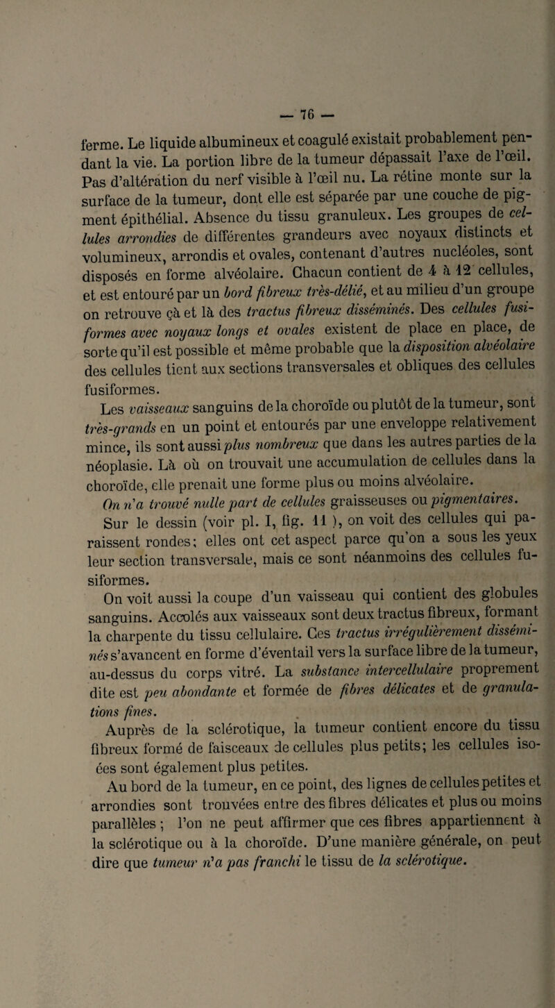ferme. Le liquide albumineux et coagulé existait probablement pen¬ dant la vie. La portion libre de la tumeur dépassait l’axe de l’œil. Pas d’altération du nerf visible à l’œil nu. La rétine monte sur la surface de la tumeur, dont elle est séparée par une couche de pig¬ ment épithélial. Absence du tissu granuleux. Les groupes de cel¬ lules arrondies de différentes grandeurs avec noyaux distincts et volumineux, arrondis et ovales, contenant d autres nucléoles, sont disposés en forme alvéolaire. Chacun contient de 4 à 12 cellules, et est entouré par un bord fibreux très-délié, et au milieu d’un groupe on retrouve çà et là des tractus fibreux disséminés. Des cellules fusi¬ formes avec noyaux longs et ovales existent de place en place, de sorte qu’il est possible et même probable que la disposition alvéolaire des cellules tient aux sections transversales et obliques des cellules fusiformes. Les vaisseaux sanguins de la choroïde ou plutôt de la tumeur, sont très-grands en un point et entourés par une enveloppe relativement mince, ils sont aussi plus nombreux que dans les autres parties delà néoplasie. Là où on trouvait une accumulation de cellules dans la choroïde, elle prenait une forme plus ou moins alvéolaire. On ri a trouvé nulle part de cellules graisseuses ou pigmentaires. Sur le dessin (voir pl. I, fig. 11 ), on voit des cellules qui pa¬ raissent rondes; elles ont cet aspect parce qu on a sous les yeux leur section transversale, mais ce sont néanmoins des cellules fu¬ siformes. On voit aussi la coupe d’un vaisseau qui contient des globules sanguins. Accolés aux vaisseaux sont deux tractus fibreux, formant la charpente du tissu cellulaire. Ces tractus wrégulièi'ement dissémi¬ nés s’avancent en forme d’éventail vers la surface libre de la tumeur, au-dessus du corps vitré. La substance inter cellulaire proprement dite est peu abondante et formée de fibres délicates et de granula¬ tions fines. Auprès de la sclérotique, la tumeur contient encore du tissu fibreux formé de faisceaux de cellules plus petits; les cellules iso- ées sont également plus petites. Au bord de la tumeur, en ce point, des lignes de cellules petites et arrondies sont trouvées entre des fibres délicates et plus ou moins parallèles ; l’on ne peut affirmer que ces fibres appartiennent à la sclérotique ou à la choroïde. D’une manière générale, on peut dire que tumeur n'a pas franchi le tissu de la sclérotique.