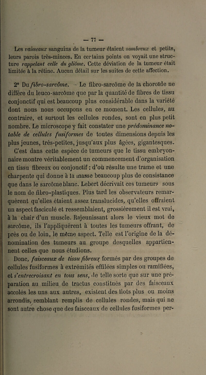 Les vaisseaux sanguins de la tumeur étaient nombreux et petits, leurs parois très-minces. En certains points on voyait une struc¬ ture rappelant celle du gliôme. Cette déviation de la tumeur était limitée à la rétine. Aucun détail sur les suites de cette affection. 2° Du fibro-sarcôme. - Le fibro-sarcôme de la choroïde ne diffère du leuco-sarcôme que par la quantité de fibres de tissu conjonctif qui est beaucoup plus considérable dans la variété dont nous nous occupons en ce moment. Les cellules, au contraire, et surtout les cellules rondes, sont en plus petit nombre. Le microscope y fait constater une prédominance no¬ table de cellules fusiformes de toutes dimensions depuis les plus jeunes, très-petites, jusqu’aux plus âgées, gigantesques. C’est dans cette espèce de tumeurs que le tissu embryon¬ naire montre véritablement un commencement d’organisation en tissu fibreux ou conjonctif ; d'où résulte une trame et une charpente qui donne à la masse beaucoup plus de consistance que dans le sarcome blanc. Lebert décrivait ces tumeurs sous le nom de fibro-plastiques. Plus tard les observateurs remar¬ quèrent qu’elles étaient assez translucides, qu’elles offraient un aspect fasciculé et ressemblaient, grossièrement il est vrai, à la chair d’un muscle. Rajeunissant alors le vieux mot de sarcome, ils l’appliquèrent à toutes les tumeurs offrant, de près ou de loin, le même aspect. Telle est l’origine de la dé¬ nomination des tumeurs au groupe desquelles appartien¬ nent celles que nous étudions. Donc, faisceaux de tissu fibreux formés par des groupes de cellules fusiformes à extrémités effilées simples ou ramifiées, et s’entrecroisant en tous sens, de telle sorte que sur une pré¬ paration au milieu de tractus constitués par des faisceaux accolés les uns aux autres, existent des ilôts plus ou moins arrondis, semblant remplis de cellules rondes, mais qui ne sont autre chose que des faisceaux de cellules fusiformes per-