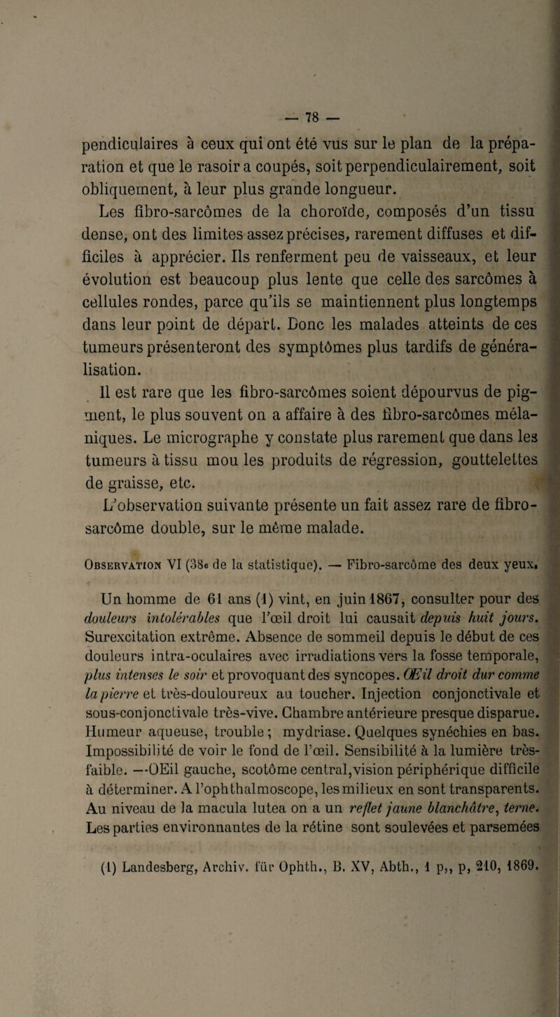 pendiculaires à ceux qui ont été vus sur le plan de la prépa¬ ration et que le rasoir a coupés, soit perpendiculairement, soit obliquement, à leur plus grande longueur. Les fibro-sarcômes de la choroïde, composés d’un tissu dense, ont des limites assez précises, rarement diffuses et dif¬ ficiles à apprécier. Ils renferment peu de vaisseaux, et leur évolution est beaucoup plus lente que celle des sarcomes à cellules rondes, parce qu’ils se maintiennent plus longtemps dans leur point de départ. Donc les malades atteints de ces tumeurs présenteront des symptômes plus tardifs de généra¬ lisation. Il est rare que les fibro-sarcômes soient dépourvus de pig¬ ment, le plus souvent on a affaire à des fibro-sarcômes méla¬ niques. Le micrographe y constate plus rarement que dans les tumeurs à tissu mou les produits de régression, gouttelettes de graisse, etc. L’observation suivante présente un fait assez rare de fibro- sarcôme double, sur le même malade. Observation VI (38e de la statistique). — Fibro-sarcôme des deux yeux. Un homme de 61 ans (1) vint, en juin 1867, consulter pour des douleurs intolérables que l’œil droit lui causait depuis huit jours. Surexcitation extrême. Absence de sommeil depuis le début de ces douleurs intra-oculaires avec irradiations vers la fosse temporale, plus intenses le soir et provoquant des syncopes. Œil droit dur comme la pierre et très-douloureux au toucher. Injection conjonctivale et sous-conjonctivale très-vive. Chambre antérieure presque disparue. Humeur aqueuse, trouble ; mydriase. Quelques synéchies en bas. Impossibilité de voir le fond de l’œil. Sensibilité à la lumière très- faible. —OEil gauche, scotôme central,vision périphérique difficile à déterminer. A l’ophthalmoscope, les milieux en sont transparents. Au niveau de la macula lutea on a un reflet jaune blanchâtre, terne. Les parties environnantes de la rétine sont soulevées et parsemées « (1) Landesberg, Archiv. für Ophth., B. XV, Abth., 1 p,, p, 210, 1869.