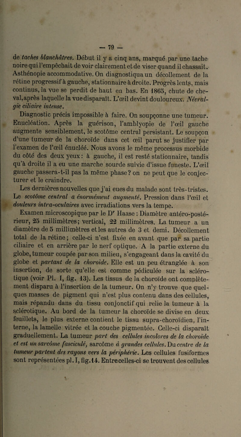 de taches blanchâtres. Début il y a cinq ans, marqué par une tache noire qui l’empêchait de voir clairement et de viser quand il chassait. Asthénopie accommodative. On diagnostiqua un décollement de la rétine progressif à gauche, stationnaire à droite. Progrès lents, mais continus, la vue se perdit de haut en bas. En 1865, chute de che¬ val,après laquelle la vue disparaît. L’œil devint douloureux. Névral¬ gie ciliaire intense. Diagnostic précis impossible à faire. On soupçonne une tumeur. Enucléation. Après la guérison, l’amblyopie de l’œil gauche augmente sensiblement, le scotôme central persistant. Le soupçon d’une tumeur de la choroïde dans cet œil parut se justifier par 1 examen de l’œil énucléé. Nous avons le même processus morbide du côté des deux yeux: à gauche, il est resté stationnaire, tandis qu’à droite il a eu une marche sourde suivie d’issue funeste. L’œil gauche passera-t-il pas la même phase? on ne peut que le conjec¬ turer et le craindre. Les dernières nouvelles que j’ai eues du malade sont très-tristes. Le scotôme central a énormément augmenté. Pression dans l’œil et douleurs intra-oculaires avec irradiations vers la tempe. Examen microscopique par le Dr Haase : Diamètre antéro-posté¬ rieur, 25 millimètres; vertical, 22 millimètres. La tumeur a un diamètre de 5 millimètres et les autres de 3 et demi. Décollement total de la rétine ; celle-ci n’est fixée en avant que par sa partie ciliaire et en arrière par le nerf optique. A la partie externe du globe, tumeur coupée par son milieu, s’engageant dans la cavité du globe et partant de la choroïde. Elle est un peu étranglée à son insertion, de sorte qu’elle est comme pédiculée sur la scléro¬ tique (voir PI. I, fig. 13). Les tissus de la choroïde ont complète¬ ment disparu à l’insertion de la tumeur. On n’y trouve que quel¬ ques masses de pigment qui n’est plus contenu dans des cellules, mais répandu dans du tissu conjonctif qui relie la tumeur à la sclérotique. Au bord de la tumeur la choroïde se divise en deux feuillets, le plus externe contient le tissu supra-choroïdien, l’in¬ terne, la lamelle vitrée et la couche pigmentée. Celle-ci disparaît graduellement. La tumeur part des cellules incolores de la choroïde et est un sarcome fasciculé) sarcome à grandes cellules .Du centre de la tumeur partent des rayons vers la périphérie. Les cellules fusiformes sont représentées pl. I, fig*14. Entre celles-ci se trouvent des cellules