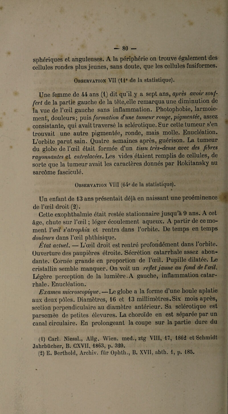 sphériques et anguleuses. A la périphérie on trouve également des cellules rondes plus jeunes, sans doute, que les cellules fusiformes. Observation VII (11e de la statistique). Une femme de U ans (1) dit qu’il y a sept ans, après avoir souf¬ fert de la partie gauche de la tête,elle remarqua une diminution de la vue de l’œil gauche sans inflammation. Photophobie, larmoie¬ ment, douleurs; puis formation d'une tumeur rouge, pigmentée, assez consistante, qui avait traversé la sclérotique. Sur cette tumeur s’en trouvait une autre pigmentée, ronde, mais molle. Enucléation. L’orbite parut sain. Quatre semaines après, guérison. La tumeur du globe de l’œil était formée d’un tissu très-dense avec des fibres rayonnantes et entrelacées. Les vides étaient remplis de cellules, de sorte que la tumeur avait les caractères donnés par Rokitansky au sarcome fasciculé. Observation VIII (64e de la statistique). Un enfant de 13 ans présentait déjà en naissant une proéminence de l’œil droit (2). Cette exophthalmie était restée stationnaire jusqu’à 9 ans. A cet âge, chute sur l’œil ; léger écoulement aqueux. A partir de ce mo¬ ment Y œil s'atrophia et rentra dans l’orbite. De temps en temps douleurs dans l’œil phthisique. État actuel. — L’œil droit est rentré profondément dans l’orbite. Ouverture des paupières étroite. Sécrétion catarrhale assez abon¬ dante. Cornée grande en proportion de l’œil. Pupille dilatée. Le cristallin semble manquer. On voit un reflet jaune au fond de l’œil. Légère perception de la lumière . A gauche, inflammation catar¬ rhale. Enucléation. Examen microscopique.—Le globe a la forme d’une boule aplatie aux deux pôles. Diamètres, 16 et 13 millimètres.Six mois après, section perpendiculaire au diamètre antérieur. Sa sclérotique est parsemée de petites élevures. La choroïde en est séparée par un canal circulaire. En prolongeant la coupe sur la partie dure du (1) GarL Niessl., Allg. Wien. med., ztg VIII, 17, 1862 et Jahrbiicher, B. CXVII, 1863, p. 320. Schmidt