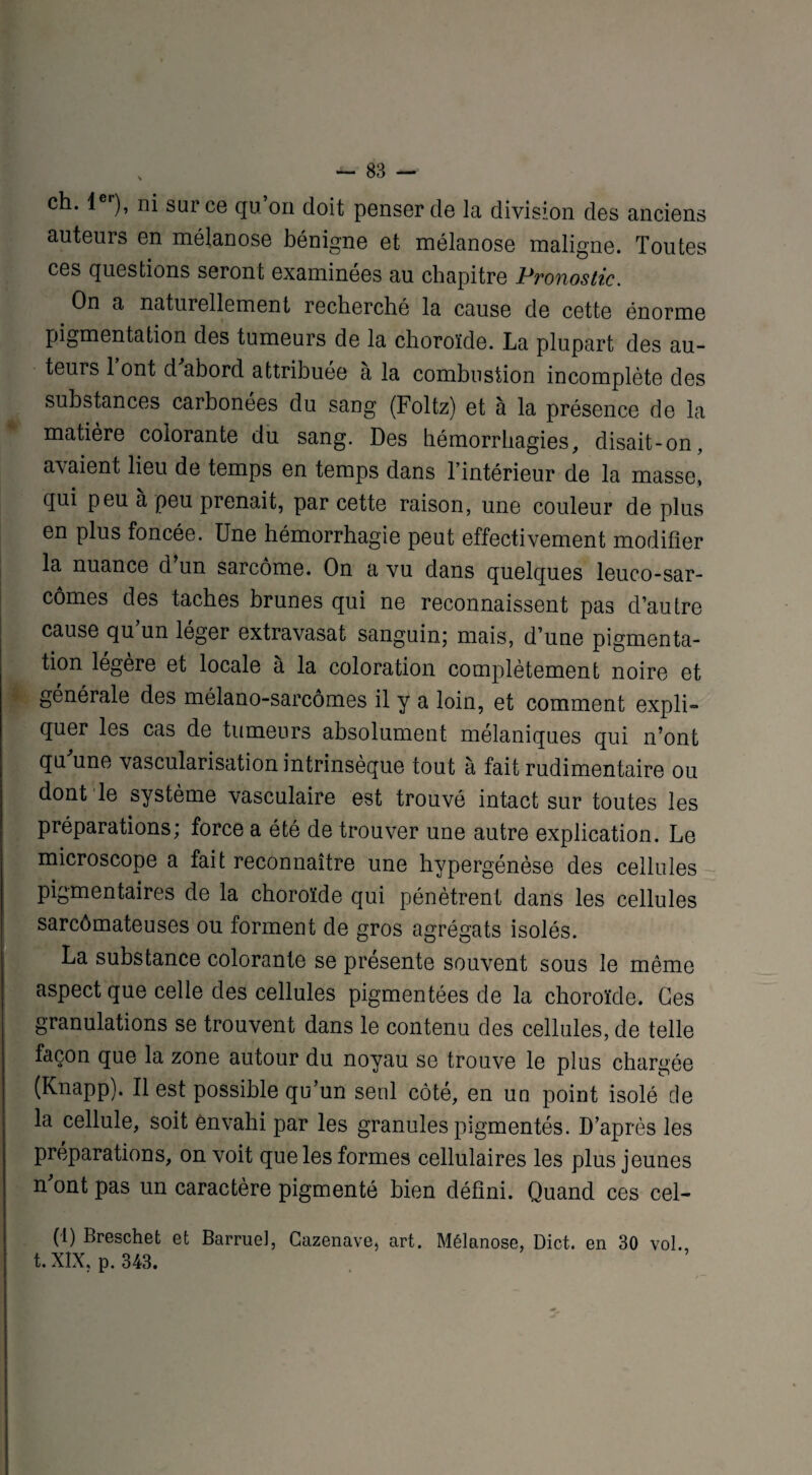 ch. 1er), ni sur ce qu’on doit penser de la division des anciens auteurs en mélanose bénigne et mélanose maligne. Toutes ces questions seront examinées au chapitre Pronostic. On a naturellement recherché la cause de cette énorme pigmentation des tumeurs de la choroïde. La plupart des au¬ teurs 1 ont d abord attribuée a la combustion incomplète des substances carbonées du sang (Foltz) et à la présence de la matière colorante du sang. Des hémorrhagies, disait-on, avaient lieu de temps en temps dans l’intérieur de la masse, qui peu à peu prenait, par cette raison, une couleur de plus en plus foncée. Une hémorrhagie peut effectivement modifier la nuance d un sarcome. On a vu dans quelques leuco-sar- cômes des taches brunes qui ne reconnaissent pas d’autre cause qu un léger extravasat sanguin; mais, d’une pigmenta¬ tion légère et locale à la coloration complètement noire et générale des mélano-sarcômes il y a loin, et comment expli*» quer les cas de tumeurs absolument mélaniques qui n’ont qu une vascularisation intrinsèque tout à fait rudimentaire ou dont le système vasculaire est trouvé intact sur toutes les préparations; force a été de trouver une autre explication. Le microscope a fait reconnaître une hypergénèse des cellules pigmentaires de la choroïde qui pénètrent dans les cellules sarcômateuses ou forment de gros agrégats isolés. La substance colorante se présente souvent sous le même aspect que celle des cellules pigmentées de la choroïde. Ces granulations se trouvent dans le contenu des cellules, de telle façon que la zone autour du noyau se trouve le plus chargée (Knapp). Il est possible qu’un seul côté, en un point isolé de la cellule, soit envahi par les granules pigmentés. D’après les préparations, on voit que les formes cellulaires les plus jeunes n ont pas un caractère pigmenté bien défini. Quand ces cel- (1) Breschet et Barruel, Cazenave, art. Mélanose, Dict. en 30 vol. t. XIX, p. 343.