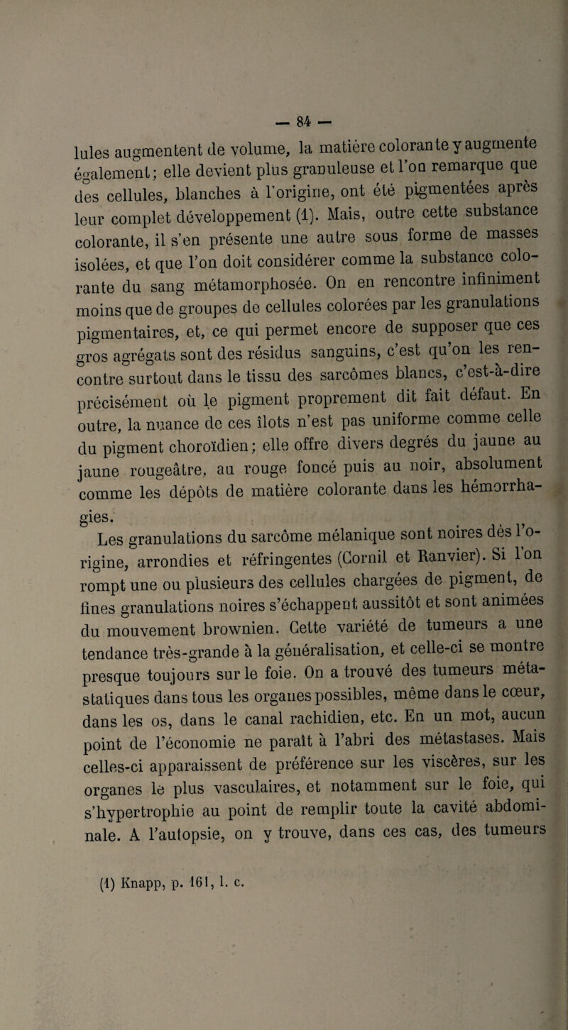 laies augmentent de volume, la matière colorante y augmente également; elle devient plus granuleuse et Ton remarque que des cellules, blanches à l’origine, ont été pigmentées après leur complet développement (1). Mais, outre cette substance colorante, il s’en présente une autre sous forme de masses isolées, et que l’on doit considérer comme la substance colo¬ rante du sang métamorphosée. On en rencontre infiniment moins que de groupes de cellules colorées par les granulations pigmentaires, et, ce qui permet encore de supposer que ces gros agrégats sont des résidus sanguins, c’est qu’on les ren¬ contre surtout dans le tissu des sarcomes blancs, c’est-à-dire précisément où le pigment proprement dit fait défaut. En outre, la nuance de ces îlots n’est pas uniforme comme celle du pigment choroïdien; elle offre divers degrés du jaune au jaune rougeâtre, au rouge foncé puis au noir, absolument comme les dépôts de matière colorante dans les hémoirha- gies. Les granulations du sarcome mélanique sont noires dès l’o¬ rigine, arrondies et réfringentes (Corail et Ranvier). Si Ion rompt une ou plusieurs des cellules chargées de pigment, de fines granulations noires s’échappent aussitôt et sont animées du mouvement brownien. Cette variété de tumeurs a une tendance très-grande à la généralisation, et celle-ci se montre presque toujours sur le foie. On a trouvé des tumeurs méta¬ statiques dans tous les organes possibles, même dans le cœur, dans les os, dans le canal rachidien, etc. En un mot, aucun point de l’économie ne paraît à l’abri des métastases. Mais celles-ci apparaissent de préférence sur les viscères, sur les organes le plus vasculaires, et notamment sur le foie, qui s’hypertrophie au point de remplir toute la cavité abdomi¬ nale. A l’autopsie, on y trouve, dans ces cas, des tumeurs (1) Knapp, p. 161, 1. c.
