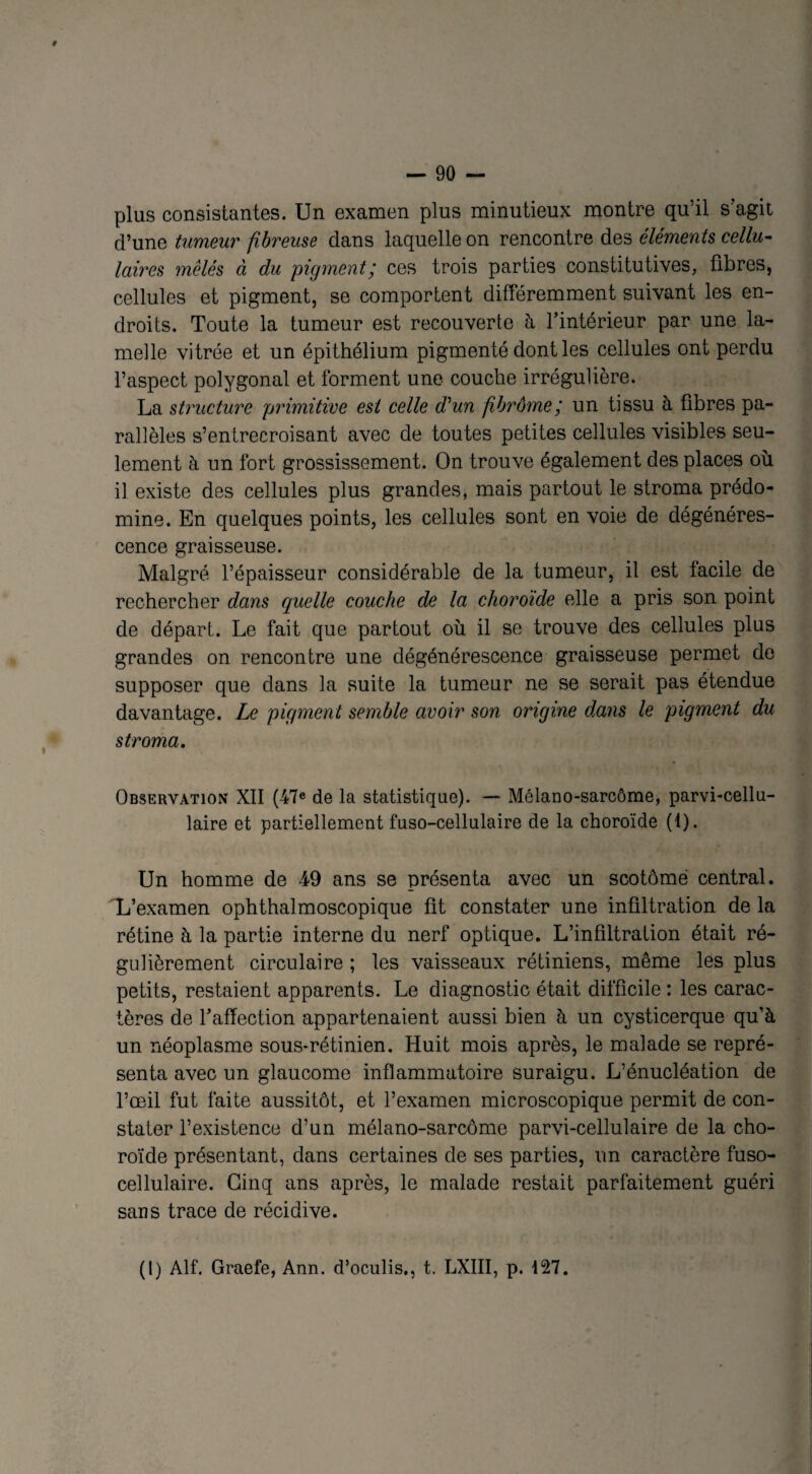 plus consistantes. Un examen plus minutieux montre qu’il s'agit d’une tumeur fibreuse dans laquelle on rencontre des éléments cellu¬ laires mêlés à du pigment; ces trois parties constitutives, fibres, cellules et pigment, se comportent différemment suivant les en¬ droits. Toute la tumeur est recouverte à l’intérieur par une la¬ melle vitrée et un épithélium pigmenté dont les cellules ont perdu l’aspect polygonal et forment une couche irrégulière. La structure primitive est celle d'un fibrôme; un tissu à fibres pa¬ rallèles s’entrecroisant avec de toutes petites cellules visibles seu¬ lement à un fort grossissement. On trouve également des places où il existe des cellules plus grandes, mais partout le stroma prédo¬ mine. En quelques points, les cellules sont en voie de dégénéres¬ cence graisseuse. Malgré l’épaisseur considérable de la tumeur, il est facile de rechercher dans quelle couche de la choroïde elle a pris son point de départ. Le fait que partout où il se trouve des cellules plus grandes on rencontre une dégénérescence graisseuse permet de supposer que dans la suite la tumeur ne se serait pas étendue davantage. Le pigment semble avoir son origine dans le pigment du stroma. Observation XII (47e de la statistique). — Mélano-sarcôme, parvi-cellu- laire et partiellement fuso-cellulaire de la choroïde (1). Un homme de 49 ans se présenta avec un scotômé central. L’examen ophthalmoscopique fit constater une infiltration delà rétine à la partie interne du nerf optique. L’infiltration était ré¬ gulièrement circulaire ; les vaisseaux rétiniens, même les plus petits, restaient apparents. Le diagnostic était difficile : les carac¬ tères de l’affection appartenaient aussi bien à un cysticerque qu’à un néoplasme sous-rétinien. Huit mois après, le malade se repré¬ senta avec un glaucome inflammatoire suraigu. L’énucléation de l’œil fut faite aussitôt, et l’examen microscopique permit de con¬ stater l’existence d’un mélano-sarcôme parvi-cellulaire de la cho¬ roïde présentant, dans certaines de ses parties, un caractère fuso- cellulaire. Cinq ans après, le malade restait parfaitement guéri sans trace de récidive. (1) Alf. Graefe, Ann. d’oculis., t. LXIII, p. 127.