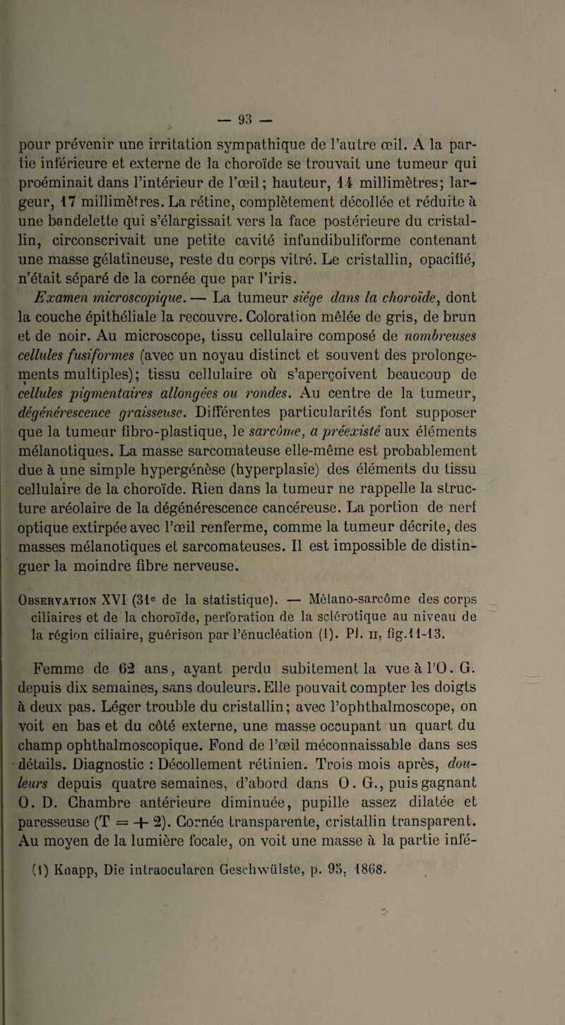 pour prévenir une irritation sympathique de l’autre œil. A la par¬ tie inférieure et externe de la choroïde se trouvait une tumeur qui proéminait dans l’intérieur de l’œil; hauteur, 14 millimètres; lar¬ geur, 17 millimètres. La rétine, complètement décollée et réduite à une bandelette qui s’élargissait vers la face postérieure du cristal¬ lin, circonscrivait une petite cavité infundibuliforme contenant une masse gélatineuse, reste du corps vitré. Le cristallin, opacifié, n’était séparé de la cornée que par l’iris. Examen microscopique. — La tumeur siège dans la choroïde, dont la couche épithéliale la recouvre. Coloration mêlée de gris, de brun et de noir. Au microscope, tissu cellulaire composé de nombreuses cellules fusiformes (avec un noyau distinct et souvent des prolonge¬ ments multiples) ; tissu cellulaire où s’aperçoivent beaucoup de cellules pigmentaires allongées ou rondes. Au centre de la tumeur, dégénérescence graisseuse. Différentes particularités font supposer que la tumeur fibro-plastique, le sarcome, a préexisté aux éléments mélanotiques. La masse sarcomateuse elle-même est probablement due à une simple hypergénèse (hyperplasie) des éléments du tissu cellulaire de la choroïde. Rien dans la tumeur ne rappelle la struc¬ ture aréolaire de la dégénérescence cancéreuse. La portion de nerf optique extirpée avec l’œil renferme, comme la tumeur décrite, des masses mélanotiques et sarcomateuses. Il est impossible de distin¬ guer la moindre fibre nerveuse. Observation XVI (31e de la statistique). — Mélano-sarcômc des corps ciliaires et de la choroïde, perforation de la sclérotique au niveau de la région ciliaire, guérison par l’énucléation (l). PJ. n, fig. 11-13. Femme de 62 ans, ayant perdu subitement la vue à l'O. G. depuis dix semaines, sans douleurs. Elle pouvait compter les doigts à deux pas. Léger trouble du cristallin; avec l’ophthalmoscope, on voit en bas et du côté externe, une masse occupant un quart du champ ophthalmoscopique. Fond de l’œil méconnaissable dans ses détails. Diagnostic : Décollement rétinien. Trois mois après, dou¬ leurs depuis quatre semaines, d’abord dans O . G., puis gagnant O. D. Chambre antérieure diminuée, pupille assez dilatée et paresseuse (T = 4- 2). Cornée transparente, cristallin transparent. Au moyen de la lumière focale, on voit une masse h la partie infé-