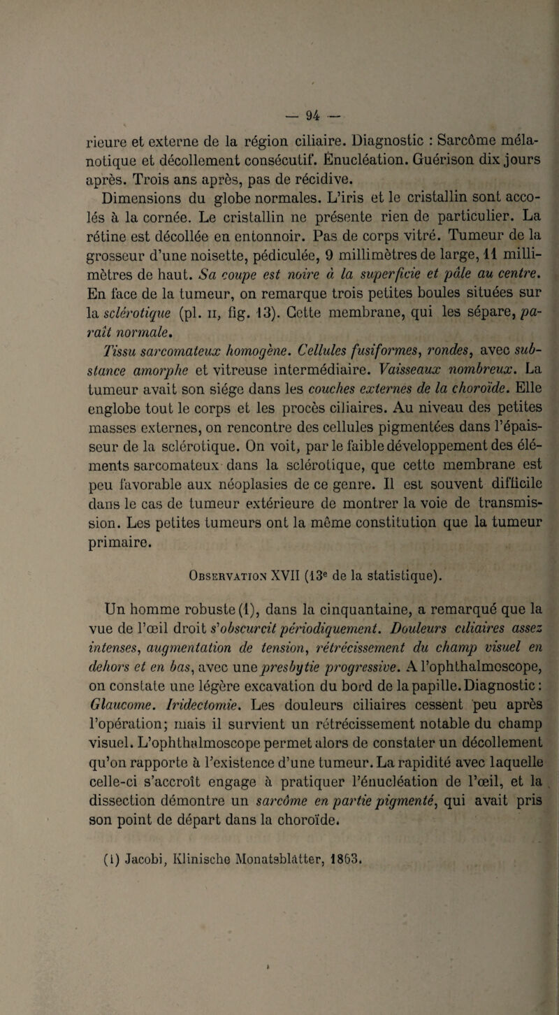 rieure et externe de la région ciliaire. Diagnostic : Sarcome méla- notique et décollement consécutif. Énucléation. Guérison dix jours après. Trois ans après, pas de récidive. Dimensions du globe normales. L’iris et le cristallin sont acco¬ lés à la cornée. Le cristallin ne présente rien de particulier. La rétine est décollée en entonnoir. Pas de corps vitré. Tumeur de la grosseur d’une noisette, pédiculée, 9 millimètres de large, 11 milli¬ mètres de haut. Sa coupe est noire à la superficie et pâle au centre. En face de la tumeur, on remarque trois petites boules situées sur la sclérotique (pl. n, fig. 13). Cette membrane, qui les sépare, pa¬ raît normale. Tissu sarcomateux homogène. Cellules fusiformes, rondes, avec sub¬ stance amorphe et vitreuse intermédiaire. Vaisseaux nombreux. La tumeur avait son siège dans les couches externes de la choroïde. Elle englobe tout le corps et les procès ciliaires. Au niveau des petites masses externes, on rencontre des cellules pigmentées dans l’épais¬ seur de la sclérotique. On voit, par le faible développement des élé¬ ments sarcomateux dans la sclérotique, que cette membrane est peu favorable aux néoplasies de ce genre. Il est souvent difficile dans le cas de tumeur extérieure de montrer la voie de transmis¬ sion. Les petites tumeurs ont la même constitution que la tumeur primaire. Observation XVII (13e de la statistique). Un homme robuste (1), dans la cinquantaine, a remarqué que la vue de l’œil droit s'obscurcit périodiquement. Douleurs ciliaires assez intenses, augmentation de tension, rétrécissement du champ visuel en dehors et en bas, avec une presbytie progressive. A l’ophthalmoscope, on constate une légère excavation du bord de la papille. Diagnostic : Glaucome. Iridectomie. Les douleurs ciliaires cessent peu après l’opération; mais il survient un rétrécissement notable du champ visuel. L’ophthalmoscope permet alors de constater un décollement qu’on rapporte à l’existence d’une tumeur. La rapidité avec laquelle celle-ci s’accroît engage à pratiquer l’énucléation de l’œil, et la dissection démontre un sarcôme en partie pigmenté, qui avait pris son point de départ dans la choroïde. (I) Jacobi, Klinische Monatsblatter, 1863.