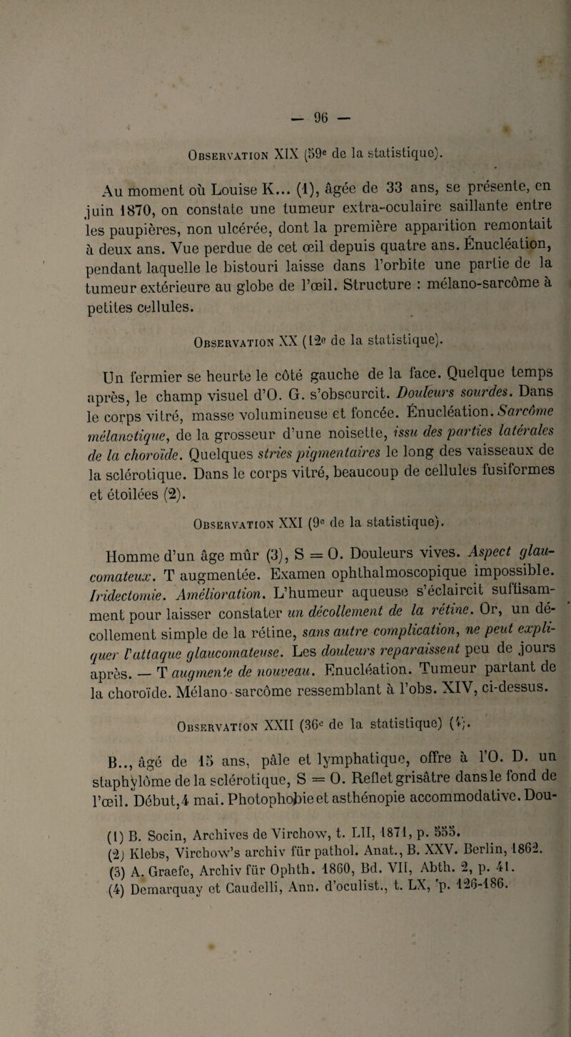 Observation XIX (59e de la statistique). Au moment où Louise K... (1), âgée de 33 ans, se présente, en juin 1870, on constate une tumeur extra-oculaire saillante entre les paupières, non ulcérée, dont la première apparition remontait à deux ans. Vue perdue de cet œil depuis quatre ans. Énucléation, pendant laquelle le bistouri laisse dans l’orbite une partie de la tumeur extérieure au globe de l’œil. Structure : mélano-sarcôme à petites cellules. Observation XX (12« de la statistique). Un fermier se heurte le côté gauche de la face. Quelque temps après, le champ visuel d’O. G. s’obscurcit. Douleurs sourdes. Dans le corps vitré, masse volumineuse et foncée. Énucléation. Sarcome rnélanotique, de la grosseur d’une noisette, issu des parties latérales de la choroïde. Quelques stries pigmentaires le long des vaisseaux de la sclérotique. Dans le corps vitré, beaucoup de cellules fusiformes et étoilées (2). Observation XXI (9e de la statistique). Homme d’un âge mûr (3), S = O. Douleurs vives. Aspect glau- comateux. T augmentée. Examen ophthalmoscopique impossible. Iridectomie. Amélioration. L’humeur aqueuse s’éclaircit suffisam¬ ment pour laisser constater un décollement de la retine. Or, un dé¬ collement simple de la rétine, sans autre complication, ne peut expli¬ quer Vattaque glaucomateuse. Les douleurs reparaissent peu de joura après. — T augmente de nouveau. Enucléation. Tumeur partant de la choroïde. Mélano-sarcôme ressemblant a 1 obs. XIV, ci-dessus. Observation XXII (36e de la statistique) B.., âgé de 15 ans, pâle et lymphatique, offre à l’O. D. un staphÿlôme delà sclérotique, S = O. Reflet grisâtre dansle fond de l’œil. Début,4 mai. Photophobie et asthénopie accommodative. Dou- (l) B. Socin, Archives de Virchow, t. LII, 1871, p. 555. (u2j Klebs, Virchow’s archiv für pathol. Anat., B. XXV. Berlin, 1862. (3) A. Graefc, Archiv für Ophth. 1860, Bd. VII, Abth. 2, p. 4L (4) Dcmarquay et Caudelli, Ann. doculist., t. LX, p. 126-186.