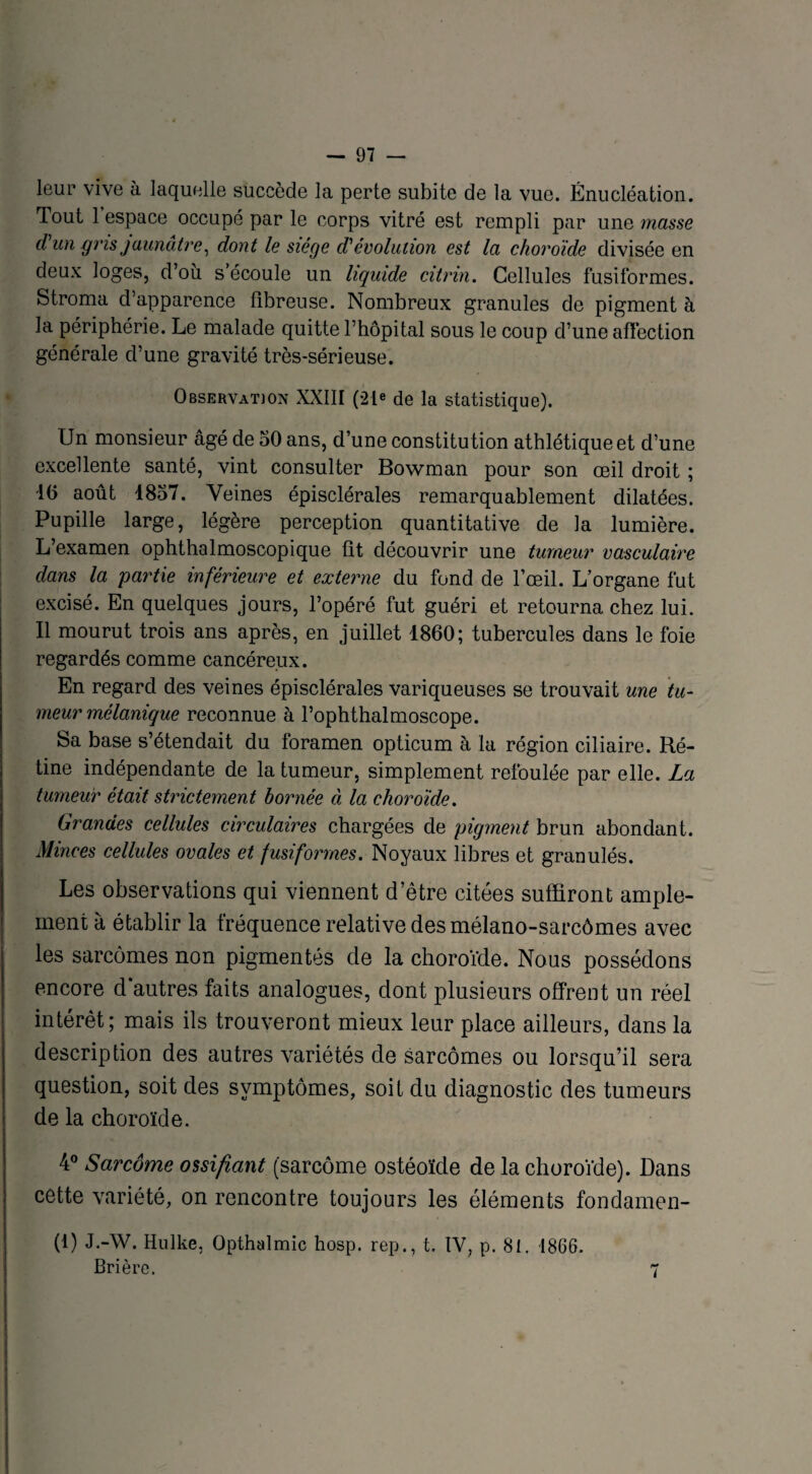leur vive à laquelle succède la perte subite de la vue. Énucléation. Tout l’espace occupé par le corps vitré est rempli par une masse d un gris jaunâtre, dont le siège d1 évolution est la choroïde divisée en deux loges, d’où s’écoule un liquide citrin. Cellules fusiformes. Stroma d’apparence fibreuse. Nombreux granules de pigment à la périphérie. Le malade quitte l’hôpital sous le coup d’une affection générale d’une gravité très-sérieuse. Observation XXIII (21e de la statistique). Un monsieur âgé de 50 ans, d’une constitu tion athlétique et d’une excellente santé, vint consulter Bowman pour son œil droit ; 10 août 1857. Veines épisclérales remarquablement dilatées. Pupille large, légère perception quantitative de la lumière. L’examen ophthalmoscopique fit découvrir une tumeur vasculaire dans la partie inférieure et externe du fond de l’œil. L’organe fut excisé. En quelques jours, l’opéré fut guéri et retourna chez lui. 11 mourut trois ans après, en juillet 1860; tubercules dans le foie regardés comme cancéreux. En regard des veines épisclérales variqueuses se trouvait une tu¬ meur mélanique reconnue à l’ophthalmoscope. Sa base s’étendait du foramen opticum à la région ciliaire. Ré¬ tine indépendante de la tumeur, simplement refoulée par elle. La tumeur était strictement bornée à la choroïde. Grandes cellules circulaires chargées de pigment brun abondant. Minces cellules ovales et fusiformes. Noyaux libres et granulés. Les observations qui viennent d’être citées suffiront ample¬ ment à établir la fréquence relative desmélano-sarcômes avec les sarcomes non pigmentés de la choroïde. Nous possédons encore d'autres faits analogues, dont plusieurs offrent un réel intérêt; mais ils trouveront mieux leur place ailleurs, dans la description des autres variétés de sarcomes ou lorsqu’il sera question, soit des symptômes, soif du diagnostic des tumeurs de la choroïde. 4° Sarcome ossifiant (sarcome ostéoïde de la choroïde). Dans cette variété, on rencontre toujours les éléments fondamen- (1) J.-W. Hulke, Opthalmic hosp. rep., t. IV, p. 81. 1866. Brière. 7