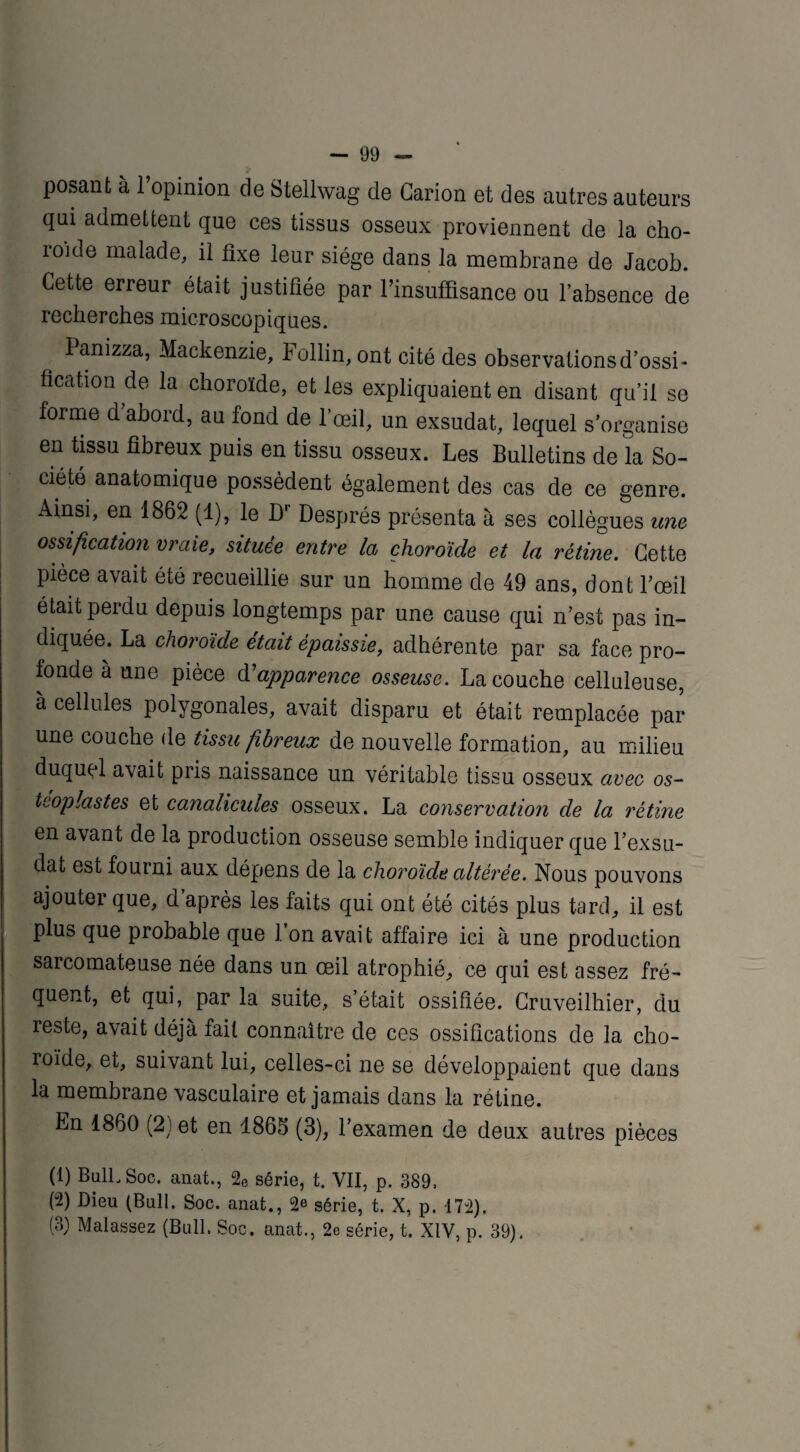posant à l’opinion de Stellwag de Garion et des autres auteurs qui admettent que ces tissus osseux proviennent de la cho- ioide malade, il fixe leur siège dans la membrane de Jacob. Cette erreur était justifiée par l’insuffisance ou l’absence de recherches microscopiques. I anizza, Mackenzie, Follin, ont cité des observations d’ossi¬ fication de la choroïde, et les expliquaient en disant qu’il se forme d abord, au fond de l’œil, un exsudât, lequel s’organise en tissu fibreux puis en tissu osseux. Les Bulletins de la So¬ ciété anatomique possèdent également des cas de ce genre. Ainsi, en 1862 (1), le Dr Després présenta à ses collègues une ossification vraie, située entre la choroïde et la rétine. Cette pièce avait été recueillie sur un homme de 49 ans, dont l’œil était perdu depuis longtemps par une cause qui n’est pas in¬ diquée. La choroïde était épaissie, adhérente par sa face pro¬ fonde à une pièce d’apparence osseuse. La couche celluleuse, a cellules polygonales, avait disparu et était remplacée par une couche de tissu fibreux de nouvelle formation, au milieu duqupl avait pris naissance un véritable tissu osseux avec os- teoplastes et canalicules osseux. La conservation de la rétine en avant de la production osseuse semble indiquer que l’exsu¬ dât est fourni aux dépens de la choroïde altérée. Nous pouvons ajouter que, d’après les faits qui ont été cités plus tard, il est plus que probable que 1 on avait affaire ici à une production sarcomateuse née dans un œil atrophié, ce qui est assez fré¬ quent, et qui, par la suite, s’était ossifiée. Cruveilhier, du reste, avait déjà fait connaître de ces ossifications de la cho¬ roïde, et, suivant lui, celles-ci ne se développaient que dans la membrane vasculaire et jamais dans la rétine. En 1860 (2) et en 1865 (3), l’examen de deux autres pièces (1) Bull. Soc. anat., 2e série, t. VII, p. 389, (2) Dieu (Bull. Soc. anat., 2e série, t. X, p. 172). (3) Malassez (Bull. Soc. anat., 2e série, t. XIV, p. 39).