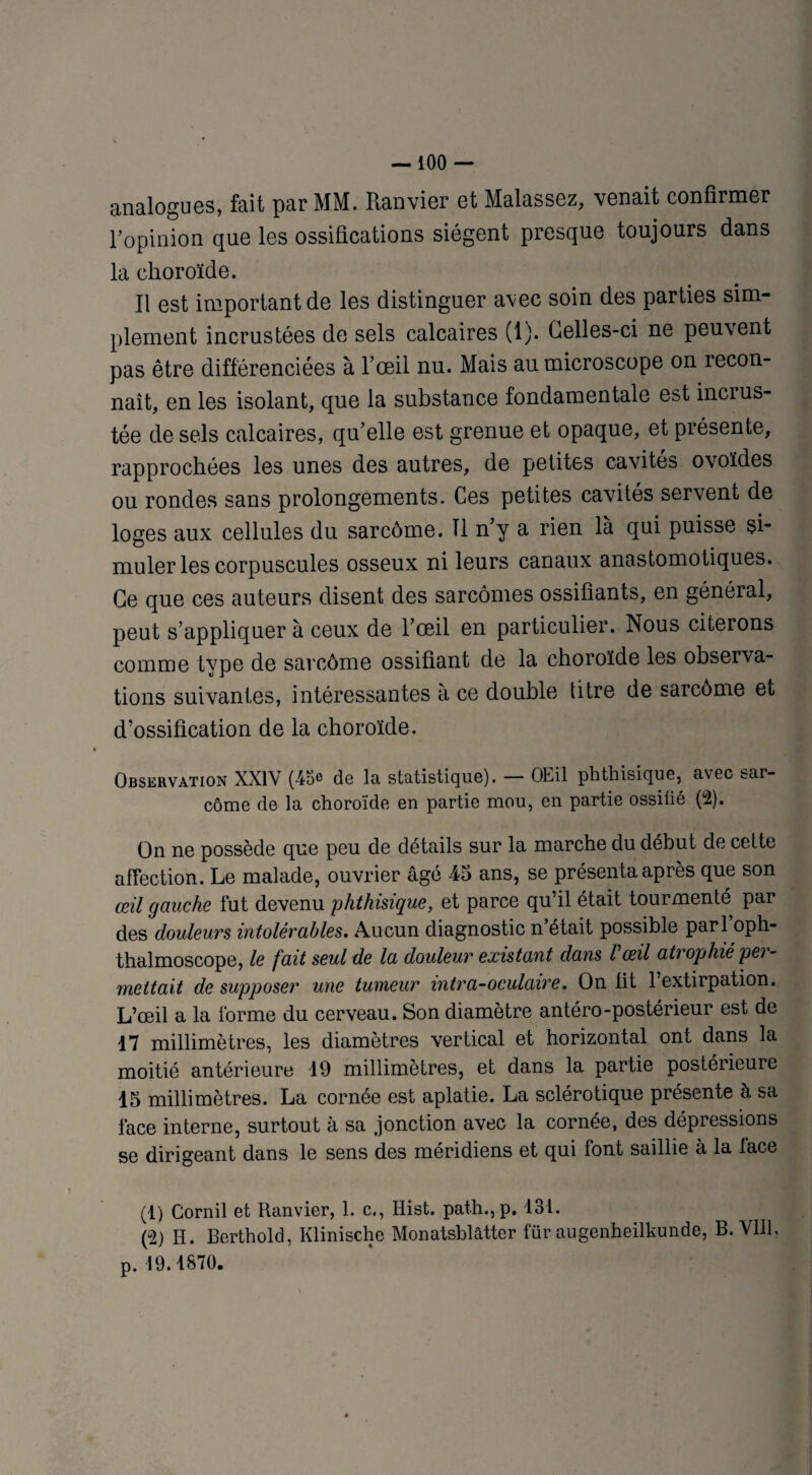 analogues, fait par MM. Ranvier et Malassez, venait confirmer l’opinion que les ossifications siègent presque toujours dans la choroïde. Il est important de les distinguer avec soin des parties sim¬ plement incrustées de sels calcaires (1). Celles-ci ne peuvent pas être différenciées à l’œil nu. Mais au microscope on recon¬ naît, en les isolant, que la substance fondamentale est incius- tée de sels calcaires, qu’elle est grenue et opaque, et présente, rapprochées les unes des autres, de petites cavités ovoïdes ou rondes sans prolongements. Ces petites cavités servent de loges aux cellules du sarcome. Il n’y a rien là qui puisse si¬ muler les corpuscules osseux ni leurs canaux anastomotiques. Ce que ces auteurs disent des sarcomes ossifiants, en général, peut s’appliquer à ceux de l’œil en particulier. Nous citerons comme type de sarcôme ossifiant de la choroïde les observa¬ tions suivantes, intéressantes à ce double titre de sarcôme et d’ossification de la choroïde. Observation XXIV (43e de la statistique). — OEil phthisique, avec sar¬ côme de la choroïde en partie mou, en partie ossilié (°2). On ne possède que peu de détails sur la marche du début de cette affection. Le malade, ouvrier âgé 45 ans, se présenta après que son œil gauche fut devenu phthisique, et parce qu’il était tourmenté par des douleurs intolérables. Aucun diagnostic n était possible pari oph- thalmoscope, le fait seul de la douleur existant dans l'œil atrophié per- mettait de supposer une tumeur mtr a-oculaire. On lit 1 extirpation. L’œil a la forme du cerveau. Son diamètre antéro-postérieur est de 17 millimètres, les diamètres vertical et horizontal ont dans la moitié antérieure 19 millimètres, et dans la partie postérieure 15 millimètres. La cornée est aplatie. La sclérotique présente à sa face interne, surtout à sa jonction avec la cornée, des dépressions se dirigeant dans le sens des méridiens et qui font saillie à la lace (1) Cornil et Ranvier, 1. c., Hist. path.,p. 131. (°2) H. Berthold, Klinischc Monatsblâtter für augenheilkunde, B. VIII, p. 19.1870.