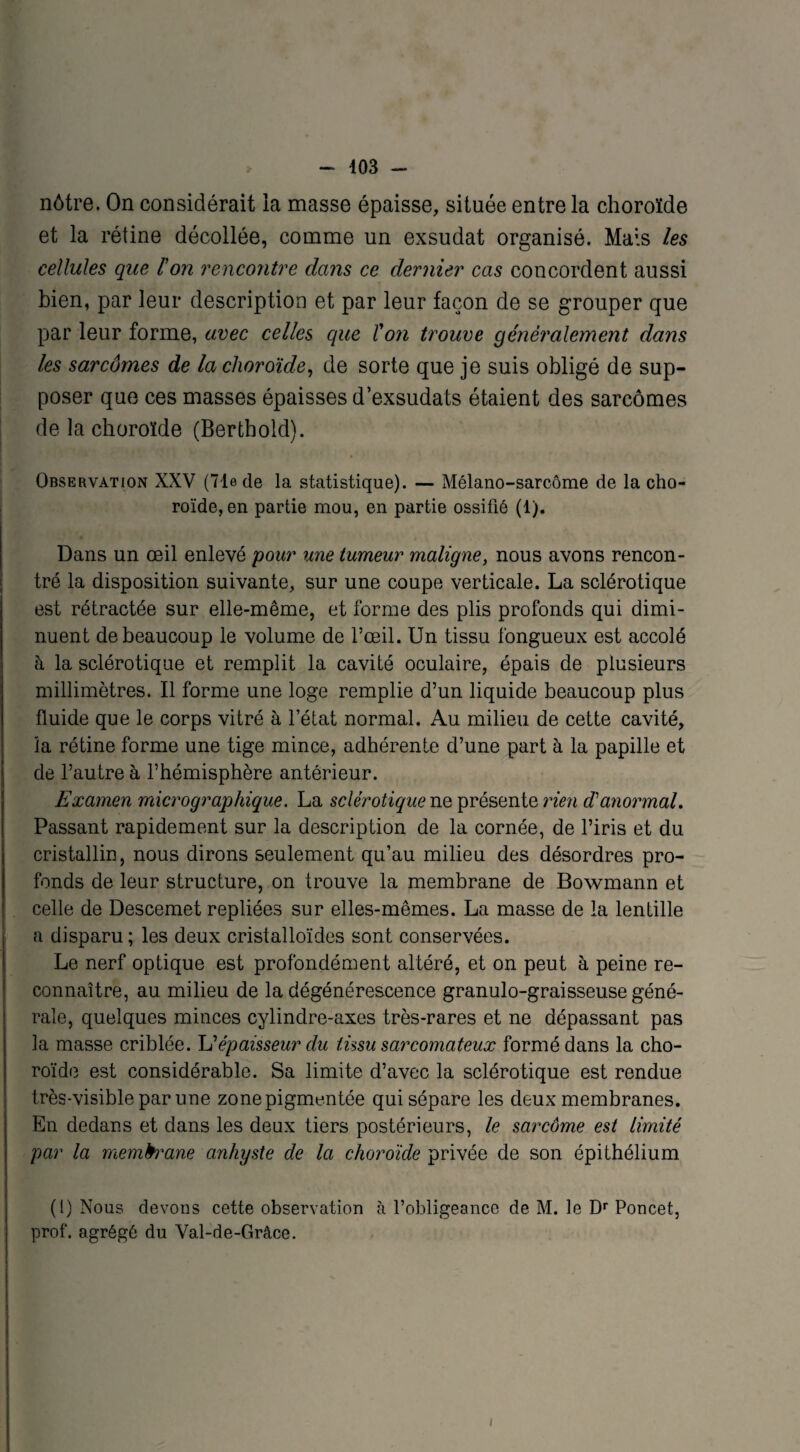 nôtre. On considérait la masse épaisse, située entre la choroïde et la rétine décollée, comme un exsudât organisé. Mais les cellules que l'on rencontre dans ce dernier cas concordent aussi bien, par leur description et par leur façon de se grouper que par leur forme, avec celles que l'on trouve généralement dans les sarcômes de lu choroïde, de sorte que je suis obligé de sup¬ poser que ces masses épaisses d’exsudats étaient des sarcômes de la choroïde (Bertbold). Observation XXV (71e de la statistique). — Mélano-sarcôme de la cho¬ roïde, en partie mou, en partie ossifié (1). Dans un œil enlevé pour une tumeur maligne, nous avons rencon¬ tré la disposition suivante, sur une coupe verticale. La sclérotique est rétractée sur elle-même, et forme des plis profonds qui dimi¬ nuent de beaucoup le volume de l’œil. Un tissu fongueux est accolé à la sclérotique et remplit la cavité oculaire, épais de plusieurs millimètres. Il forme une loge remplie d’un liquide beaucoup plus fluide que le corps vitré à l’état normal. Au milieu de cette cavité, la rétine forme une tige mince, adhérente d’une part à la papille et de l’autre à l’hémisphère antérieur. Examen micrographique. La sclérotique ne présente rien d'anormal. Passant rapidement sur la description de la cornée, de l’iris et du cristallin, nous dirons seulement qu’au milieu des désordres pro¬ fonds de leur structure, on trouve la membrane de Bowmann et celle de Descemet repliées sur elles-mêmes. La masse de la lentille a disparu ; les deux cristalloïdes sont conservées. Le nerf optique est profondément altéré, et on peut à peine re¬ connaître, au milieu de la dégénérescence granulo-graisseuse géné¬ rale, quelques minces cylindre-axes très-rares et ne dépassant pas la masse criblée. \dépaisseur du tissu sarcomateux formé dans la cho¬ roïde est considérable. Sa limite d’avec la sclérotique est rendue très-visible par une zone pigmentée qui sépare les deux membranes. En dedans et dans les deux tiers postérieurs, le sarcôme est limité par la membrane anhyste de la choroïde privée de son épithélium (1) Nous devons cette observation à l’obligeance de M. le Dr Poncet, prof, agrégé du Val-de-Grâce. i