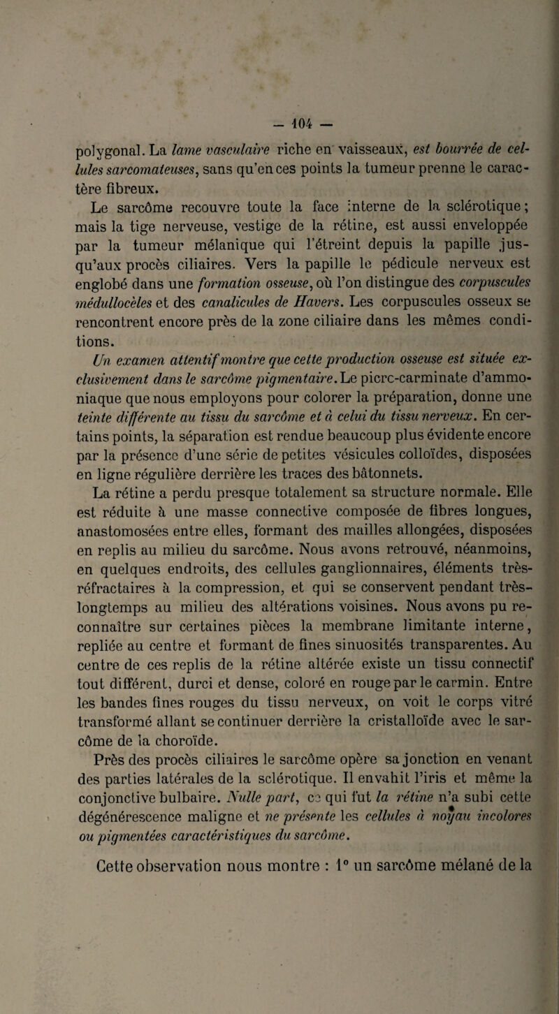 polygonal. La lame vasculaire riche en vaisseaux, est bourrée de cel¬ lules sarcomateuses, sans qu’en ces points la tumeur prenne le carac¬ tère fibreux. Le sarcôme recouvre toute la face interne de la sclérotique ; mais la tige nerveuse, vestige de la rétine, est aussi enveloppée par la tumeur mélanique qui l’étreint depuis la papille jus¬ qu’aux procès ciliaires. Vers la papille le pédicule nerveux est englobé dans une formation osseuse, où l’on distingue des corpuscules médulloceles et des canalicules de Havers. Les corpuscules osseux se rencontrent encore près de la zone ciliaire dans les mêmes condi¬ tions. Un examen attentif montre que cette production osseuse est située ex¬ clusivement dans le sarcôme pigmentaire. Le picrc-carminate d’ammo¬ niaque que nous employons pour colorer la préparation, donne une teinte différente au tissu du sarcôme et à celui du tissu nerveux. En cer¬ tains points, la séparation est rendue beaucoup plus évidente encore par la présence d’une série de petites vésicules colloïdes, disposées en ligne régulière derrière les traces des bâtonnets. La rétine a perdu presque totalement sa structure normale. Elle est réduite à une masse connective composée de fibres longues, anastomosées entre elles, formant des mailles allongées, disposées en replis au milieu du sarcôme. Nous avons retrouvé, néanmoins, en quelques endroits, des cellules ganglionnaires, éléments très- réfractaires à la compression, et qui se conservent pendant très- longtemps au milieu des altérations voisines. Nous avons pu re¬ connaître sur certaines pièces la membrane limitante interne, repliée au centre et formant de fines sinuosités transparentes. Au centre de ces replis de la rétine altérée existe un tissu connectif tout différent, durci et dense, coloré en rouge par le carmin. Entre les bandes fines rouges du tissu nerveux, on voit le corps vitré transformé allant se continuer derrière la cristalloïde avec le sar¬ côme de la choroïde. Près des procès ciliaires le sarcôme opère sa jonction en venant des parties latérales de la sclérotique. Il envahit l’iris et même la conjonctive bulbaire. Nulle part, ce qui fut la rétine n’a subi cette dégénérescence maligne et ne présente les cellules à noyau incolores ou pigmentées caractéristiques du sarcôme. Cette observation nous montre : 1° un sarcôme mélané de la