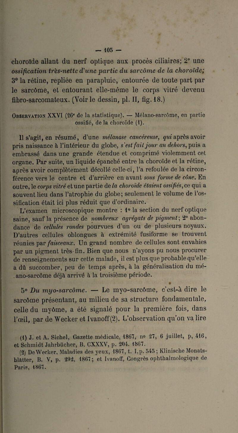 choroïde allant du nerf optique aux procès ciliaires; 2° une ossification très-nette d'une partie du sarcome de la choroïde; 3° la rétine, repliée en parapluie, entourée de toute part par le sarcôme, et entourant elle-même le corps vitré devenu fibro-sarcomateux. (Voirie dessin, pl. II, fig. 18.) Observation XXVI (26e de la statistique). — Mélano-sarcôme, en partie ossifié, delà choroïde (1). 11 s’agit, en résumé, d’une mélanose cancéreuse, qui après avoir pris naissance à l’intérieur du globe, s'est fait jour au dehors, puis a embrassé dans une grande étendue et comprimé violemment cet organe. Par suite, un liquide épanché entre la choroïde et la rétine, après avoir complètement décollé celle-ci, l’a refoulée de la circon¬ férence vers le centre et d’arrière en avant sous forme de cône. En outre, le corps vitré et une partie de la choroïde étaient ossifiés, ce qui a souvent lieu dans l’atrophie du globe; seulement le volume de l’os¬ sification était ici plus réduit que d’ordinaire. L’examen microscopique montre : 1° la section du nerf optique saine, sauf la présence de nombreux agrégats de pigment ; 12° abon¬ dance de cellules rondes pourvues d’un ou de plusieurs noyaux. D’autres cellules oblongues à extrémité fusiforme se trouvent réunies par faisceaux. Un grand nombre de cellules sont envahies par un pigment très-fin. Bien que nous n'ayons pu nous procurer de renseignements sur cette malade, il est plus que probable qu’elle a dû succomber, peu de temps après, à la généralisation du mé- . ano-sarcôme déjà arrivé à la troisième période. * • 5° Du myo-sarcôme. — Le myo-sarcôme, c’est-à dire le sarcôme présentant, au milieu de sa structure fondamentale, celle du myôrne, a été signalé pour la première fois, dans l’œil, par de Wecker et Ivanoff (2). L’observation qu’on va lire (1) J. et A. Sichel, Gazette médicale. 1867, no 27, 6 juillet, p, 416, et Schmidt Jahrbücher, B. GXXXV, p. 204. 1867. (2) DeWecker, Maladies des yeux, 1867, t. I,p. 545; Klinische Monats- blâtter, B. V, p. 292, 1867; et Ivanoff, Congrès ophtalmologique de Paris, 1867.