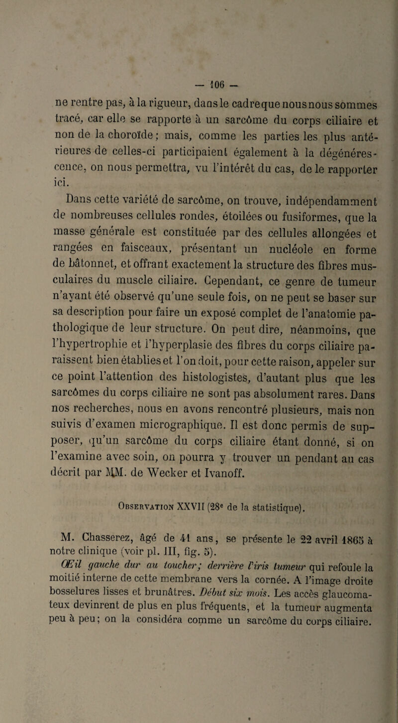 ne rentre pas, à la rigueur, dans le cadreque nous nous sommes tracé, car elle se rapporte à un sarcôme du corps ciliaire et non de la choroïde ; mais, comme les parties les plus anté¬ rieures de celles-ci participaient également à la dégénéres¬ cence, on nous permettra, vu l’intérêt du cas, de le rapporter ici. Dans cette variété de sarcôme, on trouve, indépendamment de nombreuses cellules rondes, étoilées ou fusiformes, que la masse générale est constituée par des cellules allongées et rangées en faisceaux, présentant un nucléole en forme de bâtonnet, et offrant exactement la structure des fibres mus¬ culaires du muscle ciliaire. Cependant, ce genre de tumeur n’avant été observé qu’une seule fois, on ne peut se baser sur sa description pour faire un exposé complet de l’anatomie pa¬ thologique de leur structure. On peut dire, néanmoins, que l’hypertrophie et l’hyperplasie des fibres du corps ciliaire pa¬ raissent bien établies et l’on doit, pour cette raison, appeler sur ce point l’attention des histologistes, d’autant plus que les sarcômes du corps ciliaire ne sont pas absolument rares. Dans nos recherches, nous en avons rencontré plusieurs, mais non suivis d’examen micrographique. Il est donc permis de sup¬ poser, qu’un sarcôme du corps ciliaire étant donné, si on l’examine avec soin, on pourra y trouver un pendant au cas décrit par AfM. de Wecker et Ivanoff. Observation XXVII (28e de la statistique). M. Chasserez, âgé de 41 ans, se présente le 22 avril 1865 à notre clinique (voir pl. III, fig. 5). GE il gauche dur au toucher ’ derrière Vins tumeur qui refoule la moitié interne de cette membrane vers la cornée. A l'image droite bosselures lisses et brunâtres. Début six mois. Les accès glaucoma- teux devinrent de plus en plus fréquents, et la tumeur augmenta peu à peu; on la considéra comme un sarcôme du corps ciliaire. *