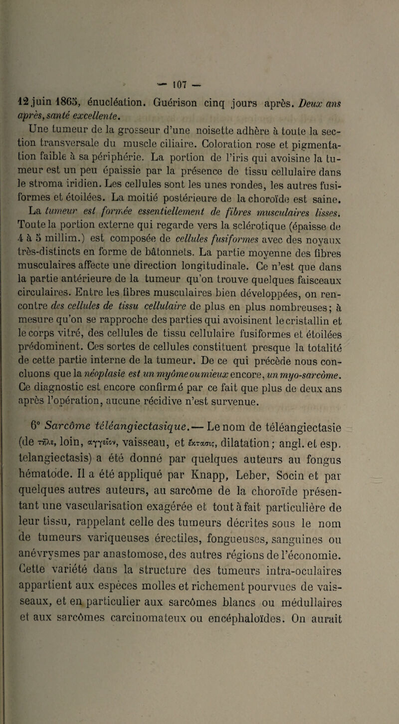 42 juin 4865, énucléation. Guérison cinq jours après. Deux ans après,santé excellente. Une tumeur de la grosseur d’une noisette adhère à toute la sec¬ tion transversale du muscle ciliaire. Coloration rose et pigmenta¬ tion faible à sa périphérie. La portion de l’iris qui avoisine la tu¬ meur est un peu épaissie par la présence de tissu cellulaire dans le stroma iridien. Les cellules sont les unes rondes, les autres fusi¬ formes et étoilées. La moitié postérieure de la choroïde est saine. La tumeur est formée essentiellement de fibres musculaires lisses. Toute la portion externe qui regarde vers 1a, sclérotique (épaisse de 4 à 5 millim.) est composée de cellules fusiformes avec des noyaux très-distincts en forme de bâtonnets. La partie moyenne des fibres musculaires affecte une direction longitudinale. Ce n’est que dans la partie antérieure de la tumeur qu’on trouve quelques faisceaux circulaires. Entre les fibres musculaires bien développées, on ren¬ contre des cellules de tissu cellulaire de plus en plus nombreuses; à mesure qu’on se rapproche des parties qui avoisinent le cristallin et le corps vitré, des cellules de tissu cellulaire fusiformes et étoilées prédominent. Ces sortes de cellules constituent presque la totalité de cette partie interne de la tumeur. De ce qui précède nous con¬ cluons que la néoplasie est un myôme oumieux gncore, unmyo-sarcorne. Ce diagnostic est encore confirmé par ce fait que plus de deux ans après l’opération, aucune récidive n’est survenue. 6° Sarcôme téléangiectasique.— Le nom de téléangiectasie (de rriiz, loin, a^eiov, vaisseau, et sxramç, dilatation; angl. etesp. telangiectasis) a été donné par quelques auteurs au fongus hématode. Il a été appliqué par Knapp, Leber, Socin et par quelques autres auteurs, au sarcôme de la choroïde présen¬ tant une vascularisation exagérée et tout à fait particulière de leur tissu, rappelant celle des tumeurs décrites sous le nom de tumeurs variqueuses érectiles, fongueuses, sanguines ou anévrysmes par anastomose, des autres régions de l’économie. Cette variété dans la structure des tumeurs intra-oculaires appartient aux espèces molles et richement pourvues de vais¬ seaux, et en particulier aux sarcomes blancs ou médullaires et aux sarcomes carcinomateux ou encéphaloïdes. On aurait