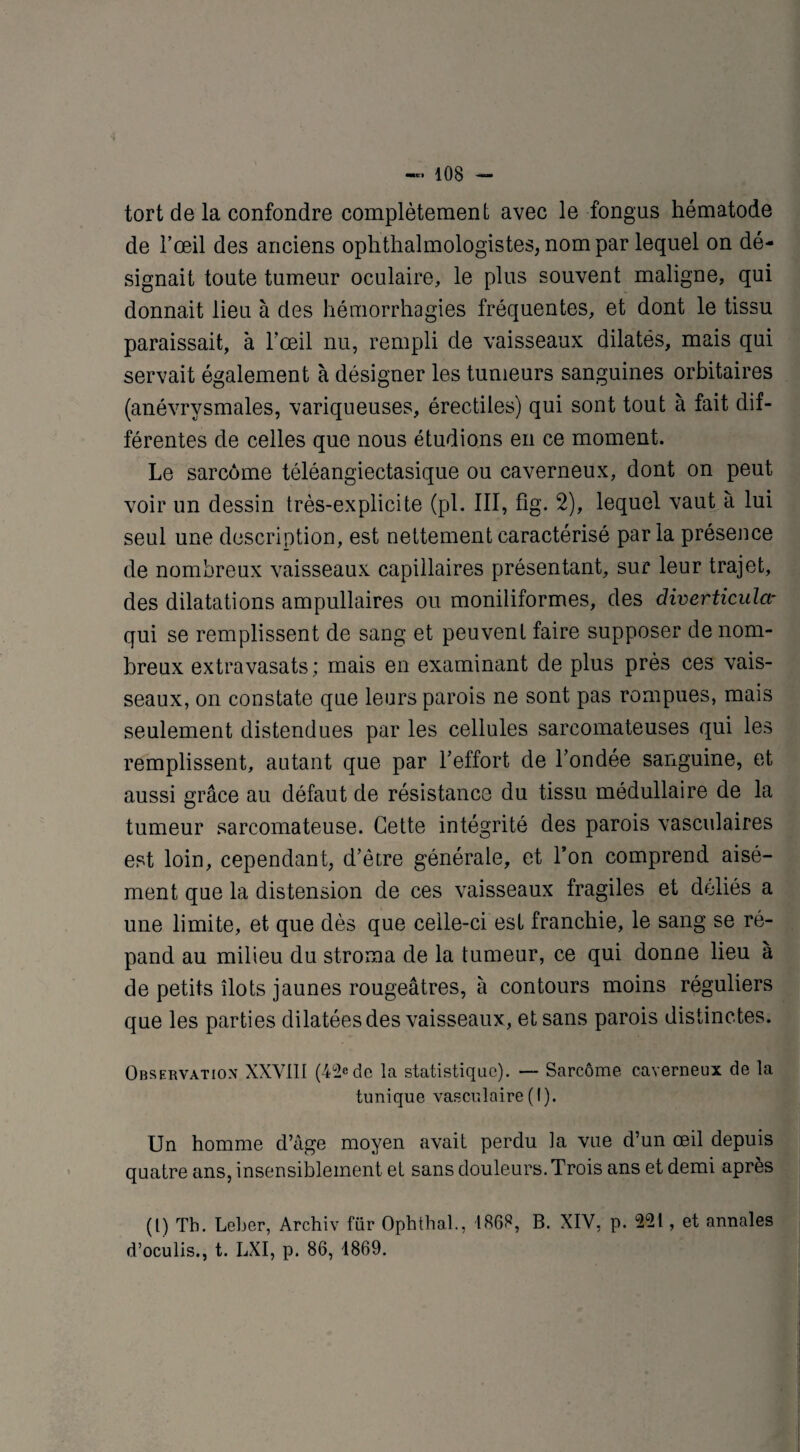tort de la confondre complètement avec le fongus hématode de l’œil des anciens ophthalmologistes, nom par lequel on dé¬ signait toute tumeur oculaire, le plus souvent maligne, qui donnait lieu à des hémorrhagies fréquentes, et dont le tissu paraissait, à l'œil nu, rempli de vaisseaux dilatés, mais qui servait également à désigner les tumeurs sanguines orbitaires (anévrysmales, variqueuses, érectiles) qui sont tout à fait dif¬ férentes de celles que nous étudions en ce moment. Le sarcome téléangiectasique ou caverneux, dont on peut voir un dessin très-explicite (pl. III, fig. 2), lequel vaut à lui seul une description, est nettement caractérisé paria présence de nombreux vaisseaux capillaires présentant, sur leur trajet, des dilatations ampullaires ou moniliformes, des diverticular qui se remplissent de sang et peuvent faire supposer de nom¬ breux extravasats; mais en examinant de plus près ces vais¬ seaux, on constate que leurs parois ne sont pas rompues, mais seulement distendues par les cellules sarcomateuses qui les remplissent, autant que par l’effort de l’ondée sanguine, et aussi grâce au défaut de résistance du tissu médullaire de la tumeur sarcomateuse. Cette intégrité des parois vasculaires est loin, cependant, d’être générale, et l’on comprend aisé¬ ment que la distension de ces vaisseaux fragiles et déliés a une limite, et que dès que celle-ci est franchie, le sang se ré¬ pand au milieu du stroma de la tumeur, ce qui donne lieu à de petits îlots jaunes rougeâtres, à contours moins réguliers que les parties dilatées des vaisseaux, et sans parois distinctes. Observation XXYtlI (4°2Cde la statistique). — Sarcome caverneux de la tunique vasculaire(I). Un homme d’âge moyen avait perdu la vue d’un oeil depuis quatre ans, insensiblement et sans douleurs. Trois ans et demi après (l) Th. Leber, Archiv fiir Ophthal., 1868, B. XIV, p. 221, et annales d’oculis., t. LXI, p. 86, 1869.