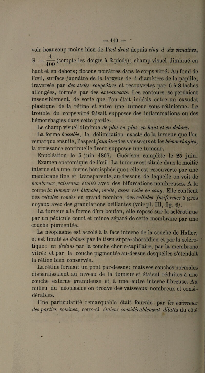 voir beaucoup moins bien de Y œil droit depuis cinq à six semaines, S = ~- (compte les doigts à 2 pieds) ; champ visuel diminué en haut et en dehors; flocons noirâtres dans le corps vitré. Au fond du l’œil, surface jaunâtre de la largeur de 4 diamètres de la papille, traversée par des stries rougeâtres et recouvertes par 6 à 8 taches allongées, formée par des extravasats. Les contours se perdaient insensiblement, de sorte que l’on était indécis entre un exsudât plastique de la rétine et entre une tumeur sous-rétinienne. Le trouble du corps vitré faisait supposer des inflammations ou des hémorrhagies dans cette partie. Le champ visuel diminua de plus en plus en haut et en dehors. La forme bosselée, la délimitation exacte de la tumeur que l’on remarqua ensuite, l’aspectyawm^redes vaisseaux et les hémorrhagies, la croissance continuelle firent supposer une tumeur. Enucléation le 5 juin 1867. Guérison complète le 25 juin. Examen anatomique de l’œil. La tumeur est située dans la moitié interne et a une forme hémisphérique; elle est recouverte par une membrane fine et transparente, au-dessous de laquelle on voit de nombreux vaisseaux étoilés avec des bifurcations nombreuses. A la coupe la tumeur est blanche, molle, assez riche en sang. Elle contient des cellules rondes en grand nombre, des cellules fusiformes à gros noyaux avec des granulations brillantes (voir pl. III, fig. 6). La tumeur a la forme d’un bouton, elle repose sur la sclérotique par un pédicule court et mince séparé de cette membrane par une couche pigmentée. Le néoplasme est accolé à la face interne de la couche de Haller, et est limité en dehors par le tissu supra-choroïdien et par la scléro- ' tique ; en dedans par la couche chorio-capillaire, par la membrane vitrée et par la couche pigmentée au-dessus desquelles s’étendait la rétine bien conservée. La rétine formait un pont par-dessus; mais ses couches normales disparaissaient au niveau de la tumeur et étaient réduites à une couche externe granuleuse et à une autre interne fibreuse. Au milieu du néoplasme on trouve des vaisseaux nombreux et consi¬ dérables. Une particularité remarquable était fournie par les vaisseaux des parties voisines, ceux-ci étaient considérablement dilatés du côté *