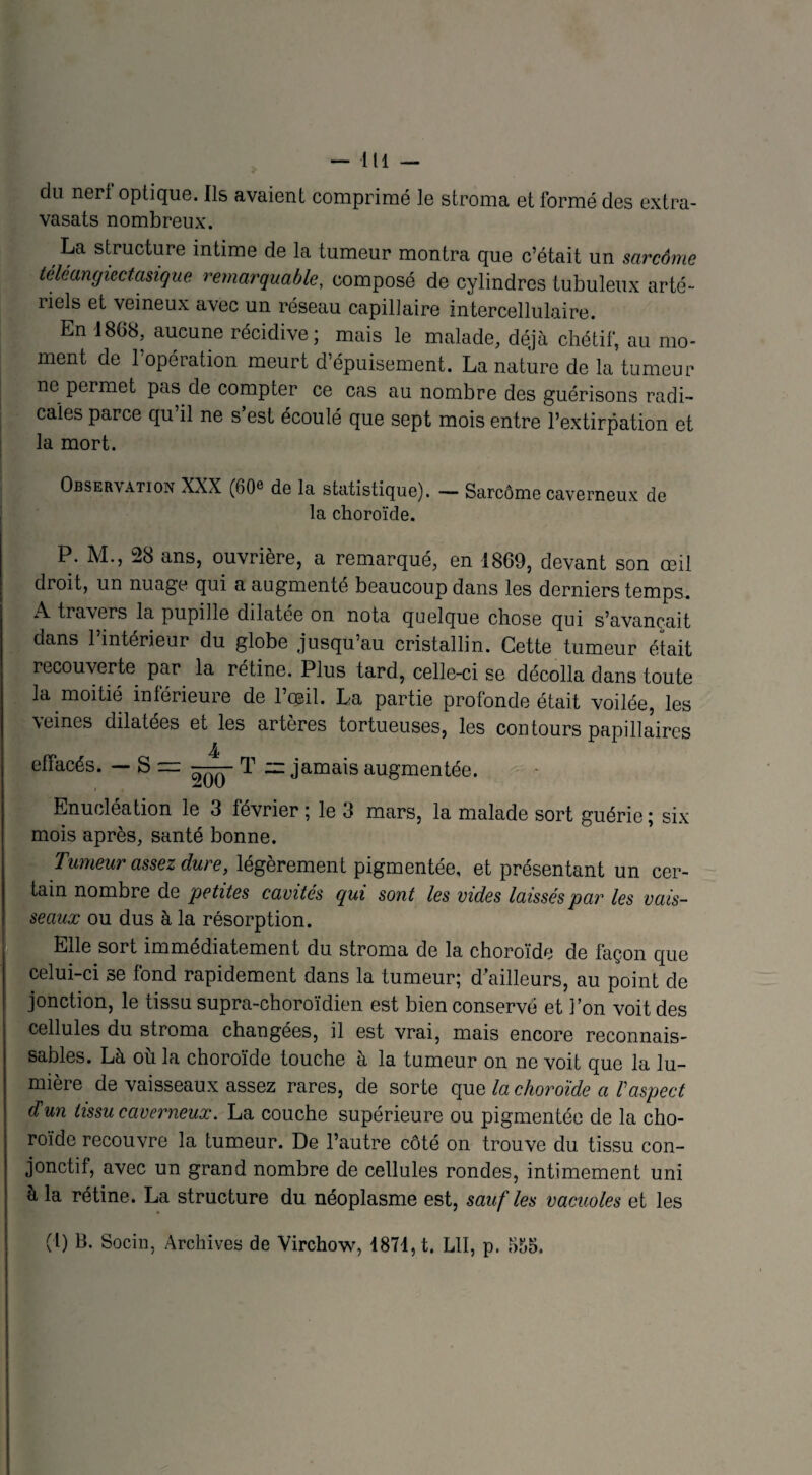 -lll- du nert optique. Ils avaient comprimé le stroma et formé des extra- vasats nombreux. ,La structure intime de la tumeur montra que c’était un sarcôme téléangiectasique remarquable, composé de cylindres tubuleux arté¬ riels et veineux avec un réseau capillaire intercellulaire. En 1868, aucune récidive; mais le malade, déjà chétif, au mo¬ ment de 1 opération meurt d’épuisement. La nature de la tumeur ne permet pas de compter ce cas au nombre des guérisons radi¬ cales parce qu’il ne s’est écoulé que sept mois entre l’extirpation et la mort. Observation XXX (60e de la statistique). — Sarcôme caverneux de la choroïde. P. M., 28 ans, ouvrière, a remarqué, en 1869, devant son œil droit, un nuage qui a augmenté beaucoup dans les derniers temps. A traxers la pupille dilatée on nota quelque chose qui s’avancait dans l’intérieur du globe jusqu’au cristallin. Cette tumeur était recouverte par la rétine. Plus tard, celle-ci se décolla dans toute la moitié intérieure de 1 ceib La partie protonde était voilée, les veines dilatées et les artères tortueuses, les contours papillaires effacés. — S T = jamais augmentée. Enucléation le 3 février ; le 3 mars, la malade sort guérie ; six mois après, santé bonne. Tumeur assez dure, légèrement pigmentée, et présentant un cer¬ tain nombre de petites cavités qui sont les vides laissés par les vais¬ seaux ou dus à la résorption. Elle sort immédiatement du stroma de la choroïde de façon que celui-ci se fond rapidement dans la tumeur; d’ailleurs, au point de jonction, le tissu supra-choroïdien est bien conservé et l’on voit des cellules du stroma changées, il est vrai, mais encore reconnais¬ sables. Là où la choroïde touche à la tumeur on ne voit que la lu¬ mière de vaisseaux assez rares, de sor te que la choroïde a Vaspect d'un tissu caverneux. La couche supérieure ou pigmentée de la cho¬ roïde recouvre la tumeur. De l’autre côté on trouve du. tissu con¬ jonctif, avec un grand nombre de cellules rondes, intimement uni à la rétine. La structure du néoplasme est, sauf les vacuoles et les (l) B. Socin, Archives de Virchow, 1871, t. LU, p. 655.
