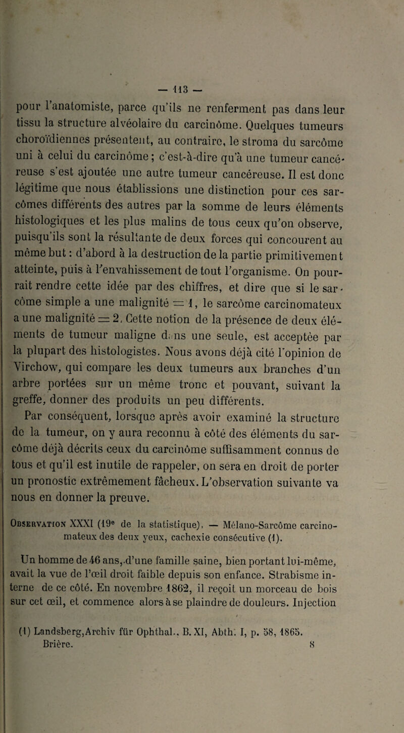 pour 1 anatomiste, parce qu’ils ne renferment pas dans leur tissu la structure alvéolaire du carcinome. Quelques tumeurs choroïdiennes présentent, au contraire, le stroma du sarcome uni à celui du carcinome ; c’est-à-dire qu’à une tumeur cancé¬ reuse s’est ajoutée une autre tumeur cancéreuse. Il est donc légitime que nous établissions une distinction pour ces sar¬ comes différents des autres par la somme de leurs éléments histologiques et les plus malins de tous ceux qu’on observe, puisqu ils sont la résultante de deux forces qui concourent au même but : d abord a la destruction de la partie primitivemen t atteinte, puis à l'envahissement de tout l’organisme. On pour¬ rait rendre cette idée par des chiffres, et dire que si lesar* côme simple a une malignité = 1, le sarcome carcinomateux a une malignité = 2, Cette notion de la présence de deux élé¬ ments de tumeur maligne d;ms une seule, est acceptée par la plupart des histologistes. Nous avons déjà cité l’opinion de Virchow, qui compare les deux tumeurs aux branches d’un arbre portées sur un même tronc et pouvant, suivant la greffe, donner des produits un peu différents. » Par conséquent, lorsque après avoir examiné la structure de la tumeur, on y aura reconnu à côté des éléments du sar¬ come déjà décrits ceux du carcinome suffisamment connus de tous et qu’il est inutile de rappeler, on sera en droit de porter un pronostic extrêmement fâcheux. L’observation suivante va nous en donner la preuve. Observation XXXI (19e de la statistique), — Mélano-Sarcôme carcino¬ mateux des deux yeux, cachexie consécutive (1). Un homme de 46 ans,-d’une famille saine, bien portant lui-même, avait la vue de l’œil droit faible depuis son enfance. Strabisme in¬ terne de ce côté. En novembre 1862, il reçoit un morceau de bois sur cet œil, et commence alors à se plaindre de douleurs. Injection / (t) Landsberg,Archiv ftir Ophthal.. B. XI, Abth. I, p. 38, 1865. Brièrc. 8