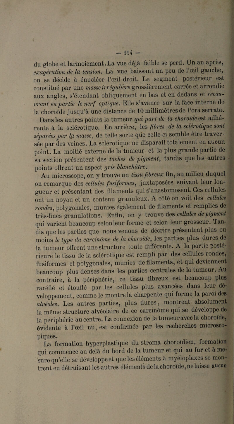 du globe et larmoiement.La vue déjà faible se perd. Un an après, exagération de la tension. La vue baissant un peu de l’œil gauche, on se décide à énucléer l’œil droit. Le segment postérieur est constitué par une masse irrégulière grossièrement carrée et arrondie aux angles, s’étendant obliquement en bas et en dedans et recou¬ vrant en partie le nerf optique. Elle s’avance sur la face interne de la choroïde jusqu’à une distance de 10 millimètres de l’ora serrata. Dans les autres points la tumeur qui part de la choroïde est adhé¬ rente à la sclérotique. En arrière, les fibres de la sclérotique sont séparées par Ici masse, de telle sorte que celle-ci semble être traver¬ sée par des veines. La sclérotique ne disparaît totalement en aucun point. La moitié externe de la tumeur et la plus grande partie de sa section présentent des taches de pigment, tandis que les autres points offrent un aspect gris blanchâtre. Au microscope, on y trouve un tissu fibreux fin, au milieu duquel on remarque des cellules fusiformes, juxtaposées suivant leur lon¬ gueur et présentant des filaments qui s’anastomosent. Ces cellules ont un noyau et un contenu granuleux. A coté on voit des cellules rondes, polygonales, munies également de filaments et remplies de très-fines granulations. Enfin, on y trouve des cellules de pigment qui varient beaucoup selonleur forme et selon leur grosseur. Tan¬ dis que les parties que nous venons de décrire présentent plus ou moins le type du carcinome de la choroïde, les parties plus dures de la tumeur offrent une structure toute différente. A la partie posté¬ rieure le tissu de la sclérotique est rempli par des cellules rondes, fusiformes et polygonales, munies de filaments, et qui deviennent beaucoup plus denses dans les parties centrales de la tumeur. Au contraire, à la périphérie, ce tissu fibreux est beaucoup plus raréfié et étouffé par les cellules plus avancées dans leui dé¬ veloppement, comme le montre la charpente qui lorme la paroi des alvéoles. Les autres parties, plus dures, montrent absolument la même structure alvéolaire de ce carcinome qui se développe de la périphérie au centre. La connexion de la tumeur avec la choroïde, évidente à l’œil nu, est confirmée par les recherches microsco¬ piques. La formation hyperplastique du stroma choroïdien, formation qui commence au delà du bord de la tumeur et qui au lur et à me* sure qu’elle se développe et que les éléments à myéloplaxes se mon¬ trent en détruisant les autres éléments de la choroïde, ne laisse aucun
