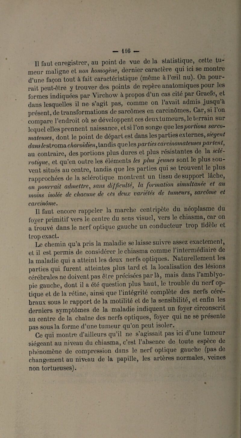 11 faut enregistrer, au point de vue de la statistique, cette tu¬ meur maligne et non homogène, dernier caractère qui ici se montre d’une façon tout à fait caractéristique (même à l’œil nu). On pour¬ rait peut-être y trouver des points de repère anatomiques pour les formes indiquées par Virchow à propos d’un cas cité par Graefe, et dans lesquelles il ne s’agit pas, comme on l’avait admis jusqu’à présent, de transformations de sarcomes en carcinomes. Car, si l’on compare l’endroit où se développent ces deuxtumeurs, le terrain sur lequel elles prennent naissance, et si l’on songe que les portions sarco¬ mateuses, dont le point de départ est dans les parties externes, siègent danslestroma choroïdien, tandis queles parties carcinomateuses pan tent, au contraire, des portions plus dures et plus résistantes de la sclé¬ rotique, et qu’en outre les éléments les plus jeunes sont le plus sou¬ vent situés au centre, tandis que les parties qui se trouvent le plus rapprochées de la sclérotique montrent un tissu de support lâche, on pourrait admettre, sans difficulté, la formation simultanée et au moins isolée de chacune de ces deux variétés de tumeurs, sarcome et carcinome. Il faut encore rappeler la marche centripète du néoplasme du foyer primitif vers le centre du sens visuel, vers le chiasma, car on a trouvé dans le nerf optique gauche un conducteur trop tidèle et trop exact. Le chemin qu’a pris la maladie se laisse suivre assez exactement, et il est permis de considérer le chiasma comme 1 intermédiaire de la maladie qui a atteint les deux nerfs optiques. Natuiellement les parties qui furent atteintes plus tard et la localisation des lésions cérébrales ne doivent pas être précisées par là, mais dans l’amblvo- pie gauche, dont il a été question plus haut, le trouble du nerf op¬ tique et de la rétine, ainsi que l’intégrité complète des nerls céré¬ braux sous le rapport de la motilité et de la sensibilité, et enfin les derniers symptômes de la maladie indiquent un loyer circonscrit au centre de la chaîne des nerfs optiques, loyer qui ne se présente pas sous la forme d’une tumeur qu’on peut isoler. Ce qui montre d’ailleurs qu’il ne s’agissait pas ici d une tumeur siégeant au niveau du chiasma, c’est l’absence de toute espèce de phénomène de compression dans le nerf optique gauche (pas de changement au niveau de la papille, les artères normales, veines non tortueuses).