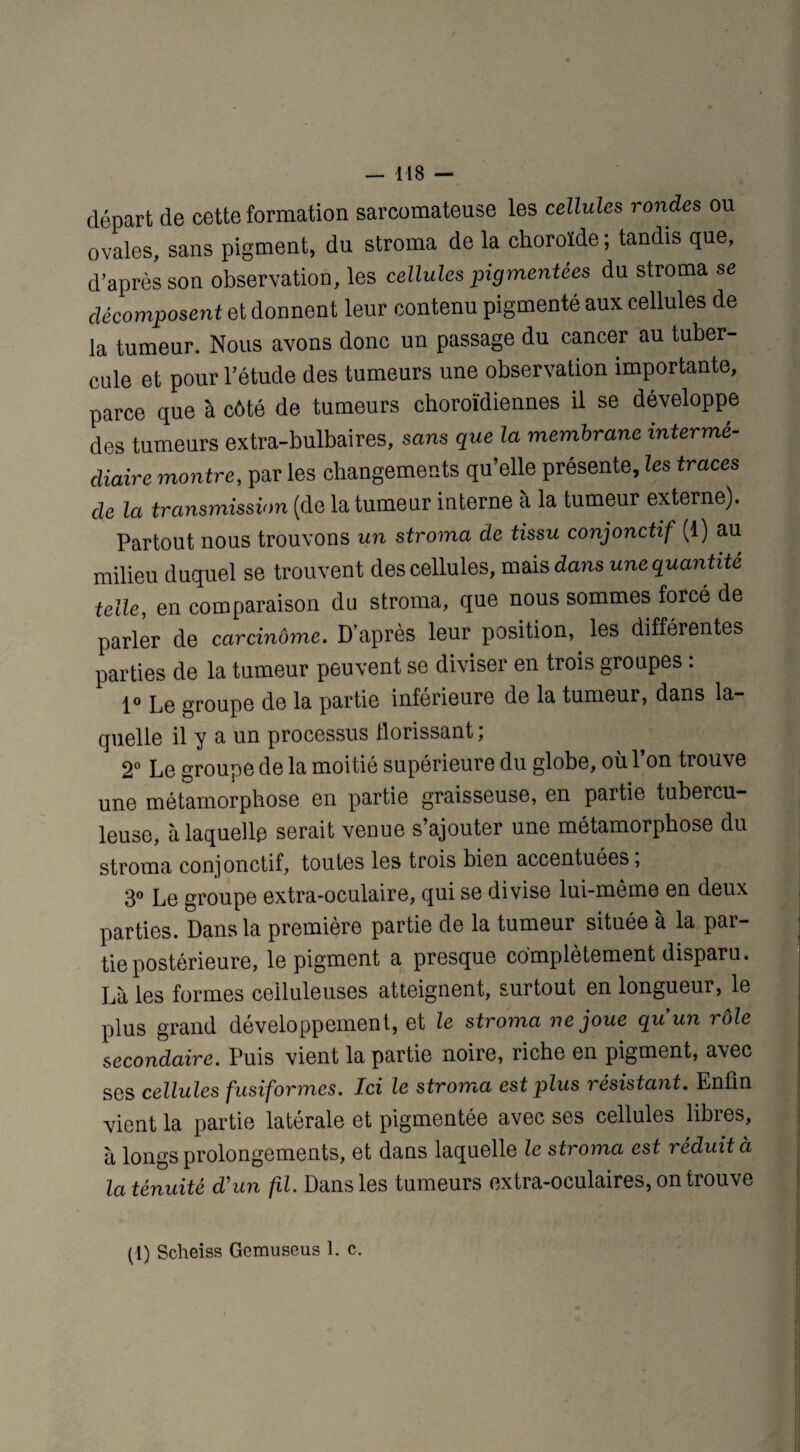 départ de cette formation sarcomateuse les cellules rondes ou ovales, sans pigment, du stroma de la choroïde ; tandis que, d’après son observation, les cellules pigmentées du stroma se décomposent et donnent leur contenu pigmenté aux cellules de la tumeur. Nous avons donc un passage du cancer au tuber¬ cule et pour l’étude des tumeurs une observation importante, parce que à côté de tumeurs choroïdiennes il se développe des tumeurs extra-bulbaires, sans que la membrane interme¬ diaire montre, par les changements qu’elle présente, les traces de la transmission (de la tumeur interne à la tumeur externe). Partout nous trouvons un stroma de tissu conjonctif (1) au milieu duquel se trouvent des cellules, mais dans une quantité telle, en comparaison du stroma, que nous sommes forcé de parler de carcinôme. D’après leur position, les différentes parties de la tumeur peuvent se diviser en trois groupes . 1° Le groupe de la partie inférieure de la tumeur, dans la¬ quelle il y a un processus florissant ; 2° Le groupe de la moitié supérieure du globe, ou 1 on trouve une métamorphose en partie graisseuse, en paitie tubercu¬ leuse, à laquelle serait venue s’ajouter une métamorphose du stroma conjonctif, toutes les trois bien accentuées, 3° Le groupe extra-oculaire, qui se divise lui-même en deux parties. Dans la première partie de la tumeur située à la par¬ tie postérieure, le pigment a presque complètement disparu. Là les formes celluleuses atteignent, surtout en longueur, le plus grand développement, et le stroma ne joue qu'un rôle secondaire. Puis vient la partie noiie, riche en pigment, avec ses cellules fusiformes. Ici le stroma est plus résistant. Enfin vient la partie latérale et pigmentée avec ses cellules libres, à longs prolongements, et dans laquelle le stroma est réduit à la ténuité d'un fil. Dans les tumeurs extra-oculaires, on trouve (1) Scheiss Gemuseus 1. c.