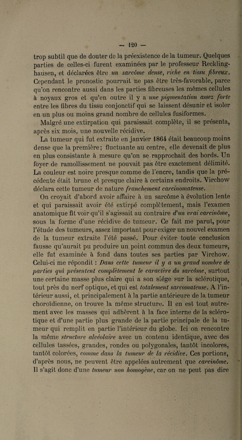 trop subtil que de douter de la préexistence de la tumeur. Quelques parties de celles-ci furent examinées par le professeur Reckling- hausen, et déclarées être un sarcome dense, riche en tissu fibreux. Cependant le pronostic pourrait ne pas être très-favorable, parce qu’on rencontre aussi dans les parties fibreuses les mêmes cellules à noyaux gros et qu’en outre il y a une pigmentation assez forte entre les fibres du tissu conjonctif qui se laissent désunir et isoler en un plus ou moins grand nombre de cellules fusiformes. Malgré une extirpation qui paraissait complète, il se présenta, après six mois, une nouvelle récidive. La tumeur qui fut extraite en janvier 1864 était beaucoup moins dense que la première; fluctuante au centre, elle devenait de plus en plus consistante à mesure qu’on se rapprochait des bords. Un foyer de ramollissement ne pouvait pas être exactement délimité. La couleur est noire presque comme de l’encre, tandis que la pré¬ cédente était brune et presque claire à certains endroits. Virchow déclara cette tumeur de nature francheinent carcinomateuse. On croyait d’abord avoir affaire à un sarcome à évolution lente et qui paraissait avoir été extirpé complètement, mais l’examen anatomique fit voir qu’il s’agissait au contraire d'un vrai carcinôme, sous la forme d’une récidive de tumeur. Ce fait me parut, pour l’étude des tumeurs, assez important pour exiger un nouvel examen de la tumeur extraite l’été passé. Pour éviter toute conclusion fausse qu'aurait pu produire un point commun des deux tumeurs, elle fut examinée à fond dans toutes ses parties par Virchow. Celui-ci me répondit : Bans cette tumeur il y a un grand nombre de parties qui présentent complètement le caractère du sarcôme, surtout une certaine masse plus claire qui a son siège sur la sclérotique, tout près du nerf optique, et qui est totalement sarcoynateuse. A l’in¬ térieur aussi, et principalement h la partie antérieure de la tumeur choroïdienne, on trouve la même structure. Il en est tout autre¬ ment avec les masses qui adhèrent à la face interne de la scléro¬ tique et d’une partie plus grande de la partie principale de la tu¬ meur qui remplit en partie l’intérieur du globe. Ici on rencontre la même structure alvéolaire avec un contenu identique, avec des cellules tassées, grandes, rondes ou polygonales, tantôt incolores, tantôt colorées, comme dans la tumeur de la récidive. Ces portions, d’après nous, ne peuvent être appelées autrement que carcinome. Il s’agit donc d’une tumeur non homogène, car on ne peut pas dire