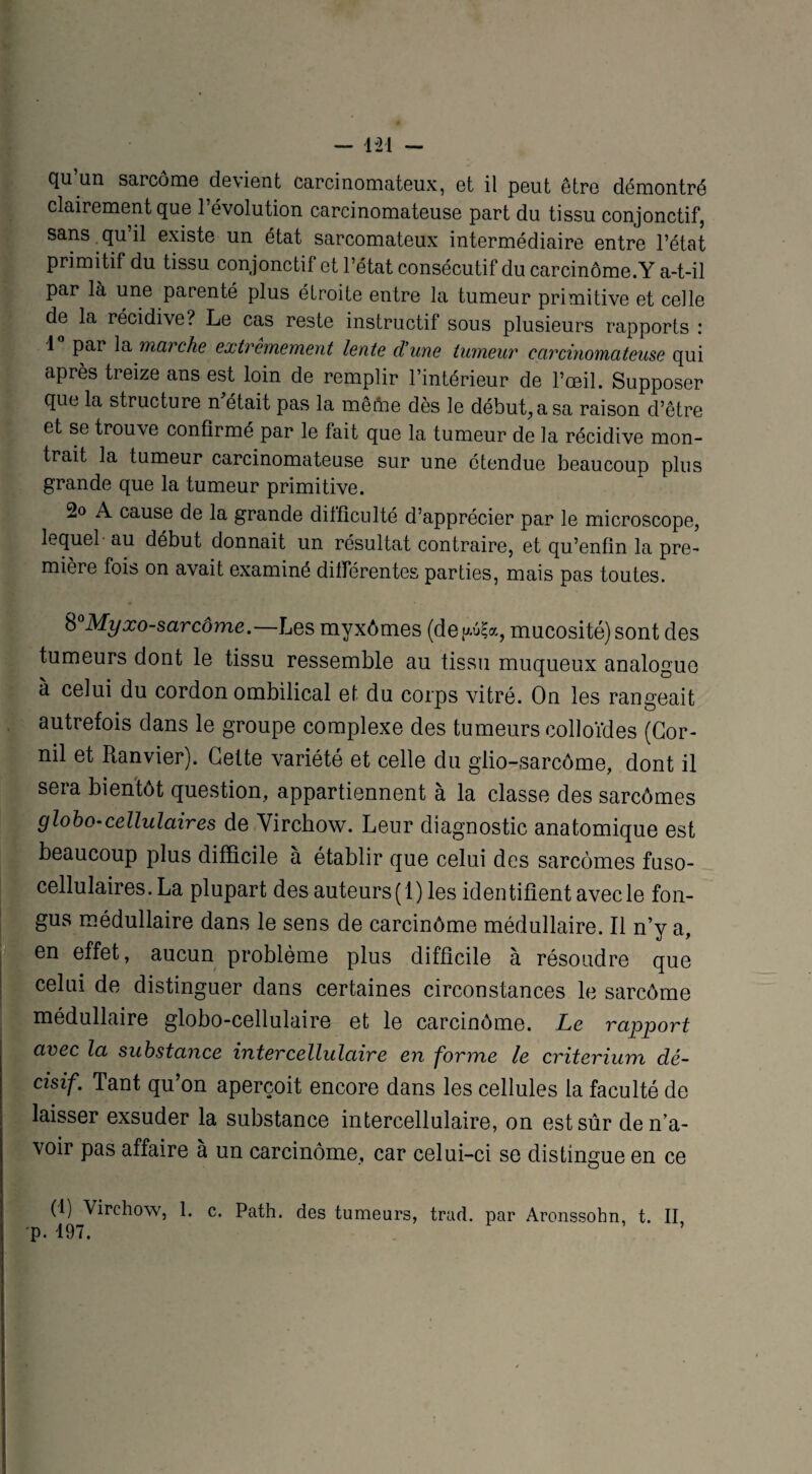qu un sarcome devient carcinomateux, et il peut être démontré clairement que l’évolution carcinomateuse part du tissu conjonctif, sans qu’il existe un état sarcomateux intermédiaire entre l’état primitif du tissu conjonctif et l’état consécutif du carcinome.Y a-t-il par là une parenté plus étroite entre la tumeur primitive et celle de la récidive? Le cas reste instructif sous plusieurs rapports : 1 par la marche extrêmement lente dune tumeur carcinomateuse qui après treize ans est loin de remplir l’intérieur de l’œil. Supposer que la structure n était pas la mêfrie dès le début, a sa raison d’être et se trouve confirmé par le fait que la tumeur de la récidive mon¬ trait la tumeur carcinomateuse sur une étendue beaucoup plus grande que la tumeur primitive. 2o A cause de la grande difficulté d’apprécier par le microscope, lequel au début donnait un résultat contraire, et qu’enfin la pre¬ mière fois on avait examiné différentes parties, mais pas toutes. b°Myxo-sar corne.—Les myxômes (de^uÇa, mucosité) sont des tumeurs dont le tissu ressemble au tissu muqueux analogue à celui du cordon ombilical et du corps vitré. On les rangeait autrefois dans le groupe complexe des tumeurs colloïdes (Cor- nil et Ranvier). Cette variété et celle du glio-sarcôme, dont il sera bientôt question, appartiennent à la classe des sarcômes globo-cellulaires de Virchow. Leur diagnostic anatomique est beaucoup plus difficile à établir que celui des sarcomes fuso- cellulaires. La plupart des auteurs(1) les identifient avec le fon- gus médullaire dans le sens de carcinôme médullaire. Il n’y a, en effet, aucun problème plus difficile à résoudre que celui de distinguer dans certaines circonstances le sarcome médullaire globo-cellulaire et le carcinôme. Le rapport avec la substance inter cellulaire en forme le critérium dé¬ cisif. Tant qu on aperçoit encore dans les cellules la faculté de laisser exsuder la substance intercellulaire, on est sûr de n’a¬ voir pas affaire à un carcinôme, car celui-ci se distingue en ce (1) Virchow, 1. c. Path. des tumeurs, trad. par Arcnssohn, t. II p. 197.