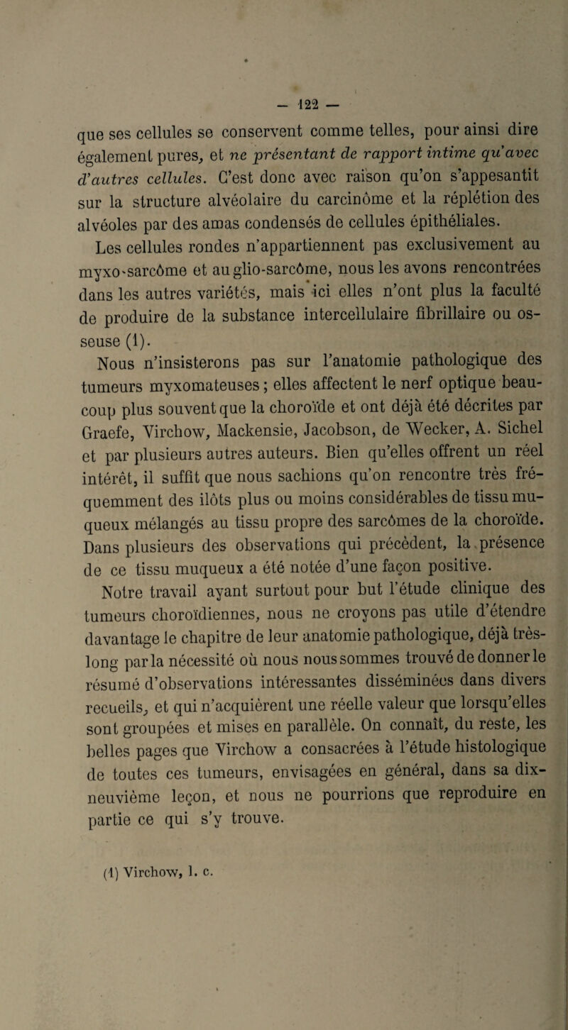 I - 122 — que ses cellules se conservent comme telles, pour ainsi dire également pures, et ne présentant de rapport intime quavec d'autres cellules. C’est donc avec raison qu’on s’appesantit sur la structure alvéolaire du carcinome et la réplétion des alvéoles par des amas condensés de cellules épithéliales. Les cellules rondes n’appartiennent pas exclusivement au myxO'Sarcôme et auglio-sarcôme, nous les avons rencontrées dans les autres variétés, mais* ici elles n’ont plus la faculté de produire de la substance intercellulaire fibrillaire ou os¬ seuse (1). Nous n’insisterons pas sur l’anatomie pathologique des tumeurs myxomateuses ; elles affectent le nerf optique beau¬ coup plus souvent que la choroïde et ont déjà été décrites par Graefe, Virchow, Mackensie, Jacobson, de Wecker, A. Sichel et par plusieurs autres auteurs. Bien qu’elles offrent un réel intérêt, il suffit que nous sachions qu’on rencontre très fré¬ quemment des ilôts plus ou moins considérables de tissu mu¬ queux mélangés au tissu propre des sarcômes de la choroïde. Dans plusieurs des observations qui précèdent, la présence de ce tissu muqueux a été notée d’une façon positive. Notre travail ayant surtout pour but l’étude clinique des tumeurs choroïdiennes, nous ne croyons pas utile d’étendre davantage le chapitre de leur anatomie pathologique, déjà très- long parla nécessité où nous nous sommes trouvé de donner le résumé d’observations intéressantes disséminées dans divers recueils, et qui n’acquièrent une réelle valeur que lorsqu’elles sont groupées et mises en parallèle. On connaît, du reste, les belles pages que Virchow a consacrées à l’étude histologique de toutes ces tumeurs, envisagées en général, dans sa dix- neuvième leçon, et nous ne pourrions que reproduire en partie ce qui s’y trouve. (1) Virchow, 1. c.