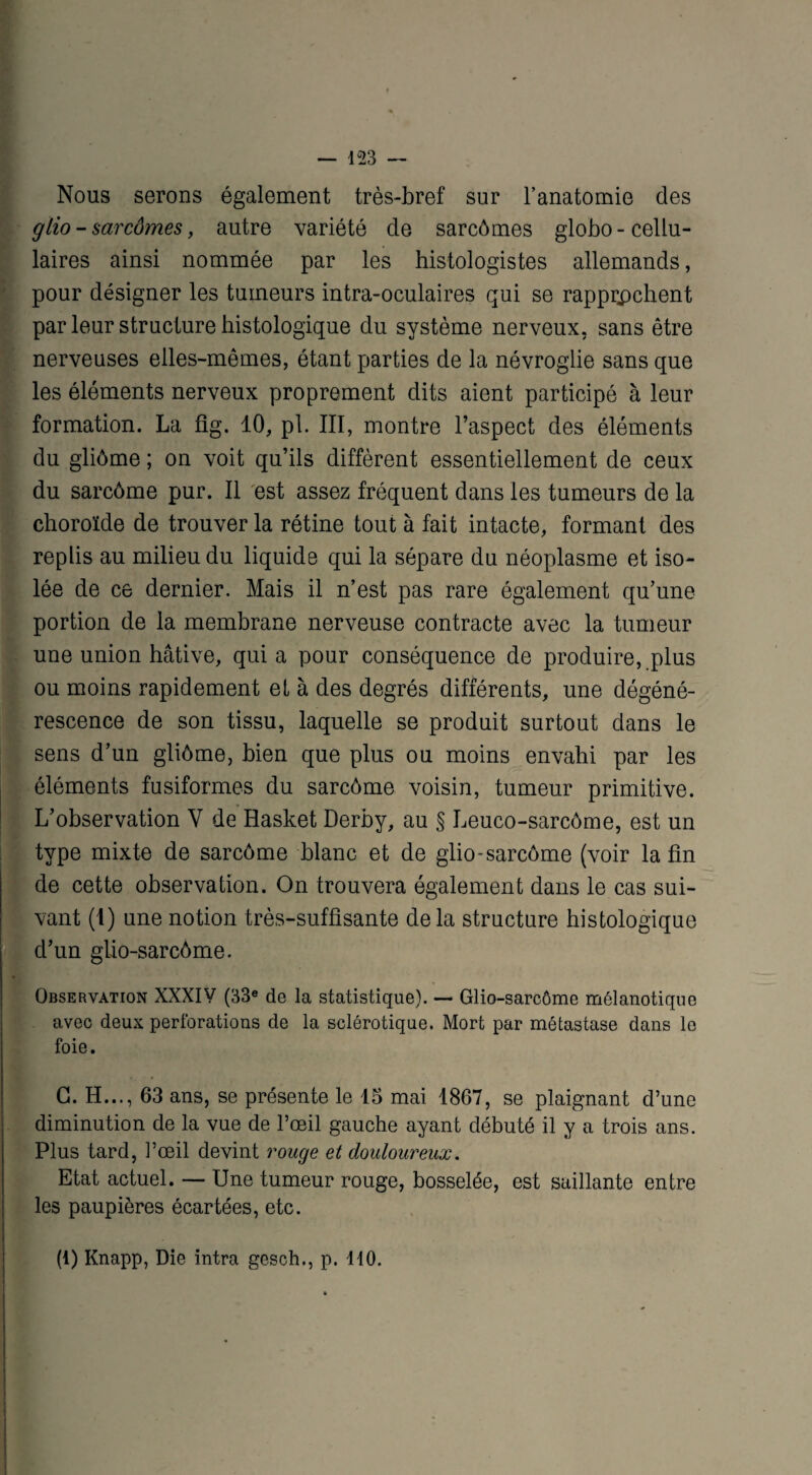 Nous serons également très-bref sur l’anatomie des gHo - sarcômes, autre variété de sarcômes globo-cellu¬ laires ainsi nommée par les histologistes allemands, pour désigner les tumeurs intra-oculaires qui se rapprochent par leur structure histologique du système nerveux, sans être nerveuses elles-mêmes, étant parties de la névroglie sans que les éléments nerveux proprement dits aient participé à leur formation. La fig. 10, pl. III, montre l’aspect des éléments du gliôme ; on voit qu’ils diffèrent essentiellement de ceux du sarcôme pur. Il est assez fréquent dans les tumeurs de la choroïde de trouver la rétine tout à fait intacte, formant des replis au milieu du liquide qui la sépare du néoplasme et iso¬ lée de ce dernier. Mais il n’est pas rare également qu’une portion de la membrane nerveuse contracte avec la tumeur une union hâtive, quia pour conséquence de produire, plus ou moins rapidement et à des degrés différents, une dégéné¬ rescence de son tissu, laquelle se produit surtout dans le sens d’un gliôme, bien que plus ou moins envahi par les éléments fusiformes du sarcôme voisin, tumeur primitive. L’observation V de Hasket Derby, au § Leuco-sarcôme, est un type mixte de sarcôme blanc et de glio- sarcôme (voir la fin de cette observation. On trouvera également dans le cas sui¬ vant (I) une notion très-suffisante delà structure histologique d’un glio-sarcôme. Observation XXXIV (33e de la statistique). — Glio-sarcôme mélanotique avec deux perforations de la sclérotique. Mort par métastase dans le foie. G. H..., 63 ans, se présente le 15 mai 1867, se plaignant d’une diminution de la vue de l’œil gauche ayant débuté il y a trois ans. Plus tard, l’œil devint rouge et douloureux. Etat actuel. — Une tumeur rouge, bosselée, est saillante entre les paupières écartées, etc. (1) Knapp, Die intra gesch., p. 110.