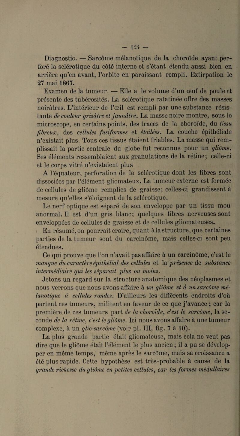 Diagnostic. — Sarcôme mélanotique de la choroïde ayant per¬ foré la sclérotique du côté interne et s’étant étendu aussi bien en arrière qu’en avant, l’orbite en paraissant rempli. Extirpation le 27 mai 1867. Examen de la tumeur. — Elle a le volume d’un œuf de poule et présente des tubérosités. La sclérotique ratatinée offre des masses noirâtres. L’intérieur de l’œil est rempli par une substance résis¬ tante de couleur grisâtre et jaunâtre. La masse noire montre, sous le microscope, en certains points, des traces de la choroïde, du tissu fibreux, des cellules fusiformes et étoilées. La couche épithéliale n’existait plus. Tous ces tissus étaient friables. La masse qui rem¬ plissait la partie centrale du globe fut reconnue pour un gliome. Ses éléments ressemblaient aux granulations de la rétine; celle-ci et le corps vitré n’existaient plus A l’équateur, perforation de la sclérotique dont les fibres sont dissociées par l’élément gliomateux. La tumeur externe est formée de cellules de gliome remplies de graisse; celles-ci grandissent à mesure qu’elles s’éloignent de la sclérotique. Le nerf optique est séparé de son enveloppe par un tissu mou anormal.il est d’un gris blanc; quelques fibres nerveuses sont enveloppées de cellules de graisse et de cellules gliomateuses. s En résumé,on pourrait croire, quant àlastructure, que certaines parties de la tumeur sont du carcinome, mais celles-ci sont peu étendues. Ce qui prouve que l’on n’avait pas affaire à un carcinome, c’est le mangue du caractère épithélial des cellules et la présence de substance intermédiaire qui les séparait plus ou moins. Jetons un regard sur la structure anatomique des néoplasmes et nous verrons que nous avons affaire à un gliome et à un sarcôme mé¬ lanotique à cellules rondes. D’ailleurs les différents endroits d’où partent ces tumeurs, militent en faveur de ce que j’avance ; car la première de ces tumeurs part de la choroïde, c'est le sarcôme, la se¬ conde de la rétine, c'est le gliome. Ici nous avons affaire à une tumeur complexe, ù un glio-sarcôme (voir pi. III, fig. 7 à 10). La plus grande partie était gliomateuse, mais cela ne veut pas dire que le gliome était l’élément le plus ancien ; il a pu se dévelop¬ per en même temps, même après le sarcôme, mais sa croissance a été plus rapide. Celte hypothèse est très-probable à cause de la grande richesse du gliome en petites cellules, car les formes médullaires
