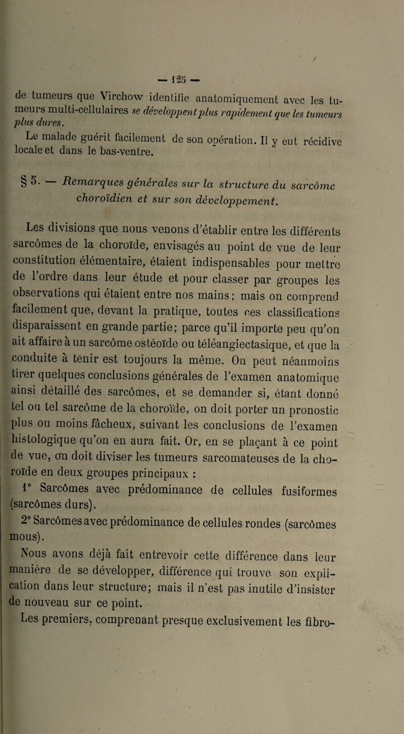 / — 125 — do tumeurs que Virchow identifie anatomiquement avec les tu¬ meurs multi-cellulaires se développent plus rapidement que les tumeurs plus dures. Le malade guérit facilement de son opération. Il y eut récidive locale et dans le bas-ventre. § J. Remarques générales sur la structure du sarcome choroïdien et sur son développement. Les divisions que nous venons d’établir entre les différents sarcomes de la choroïde, envisagés au point de vue de leur constitution élémentaire, étaient indispensables pour mettre de l’ordre dans leur étude et pour classer par groupes les observations qui étaient entre nos mains; mais on comprend facilement que, devant la pratique, toutes ces classifications disparaissent en grande partie; parce qu’il importe peu qu’on ait affaire à un sarcome ostéoïde ou téléangiectasique, et que la conduite à tenir est toujours la même. On peut néanmoins tirer quelques conclusions générales de l’examen anatomique ainsi détaillé des sarcomes, et se demander si, étant donné tel ou tel sarcome de la choroïde, on doit porter un pronostic plus ou moins fâcheux, suivant les conclusions de l’examen histologique qu’on en aura fait. Or, en se plaçant à ce point de vue, on doit diviser les tumeurs sarcomateuses de la cho¬ roïde en deux groupes principaux : 1° Sarcômes avec prédominance de cellules fusiformes (sarcômes durs). 2° Sarcômes avec prédominance de cellules rondes (sarcômes mous). Nous avons déjà fait entrevoir cette différence dans leur manière de se développer, différence qui trouve son expli¬ cation dans leur structure; mais il n’est pas inutile d’insister de nouveau sur ce point. Les premiers, comprenant presque exclusivement les fibro-