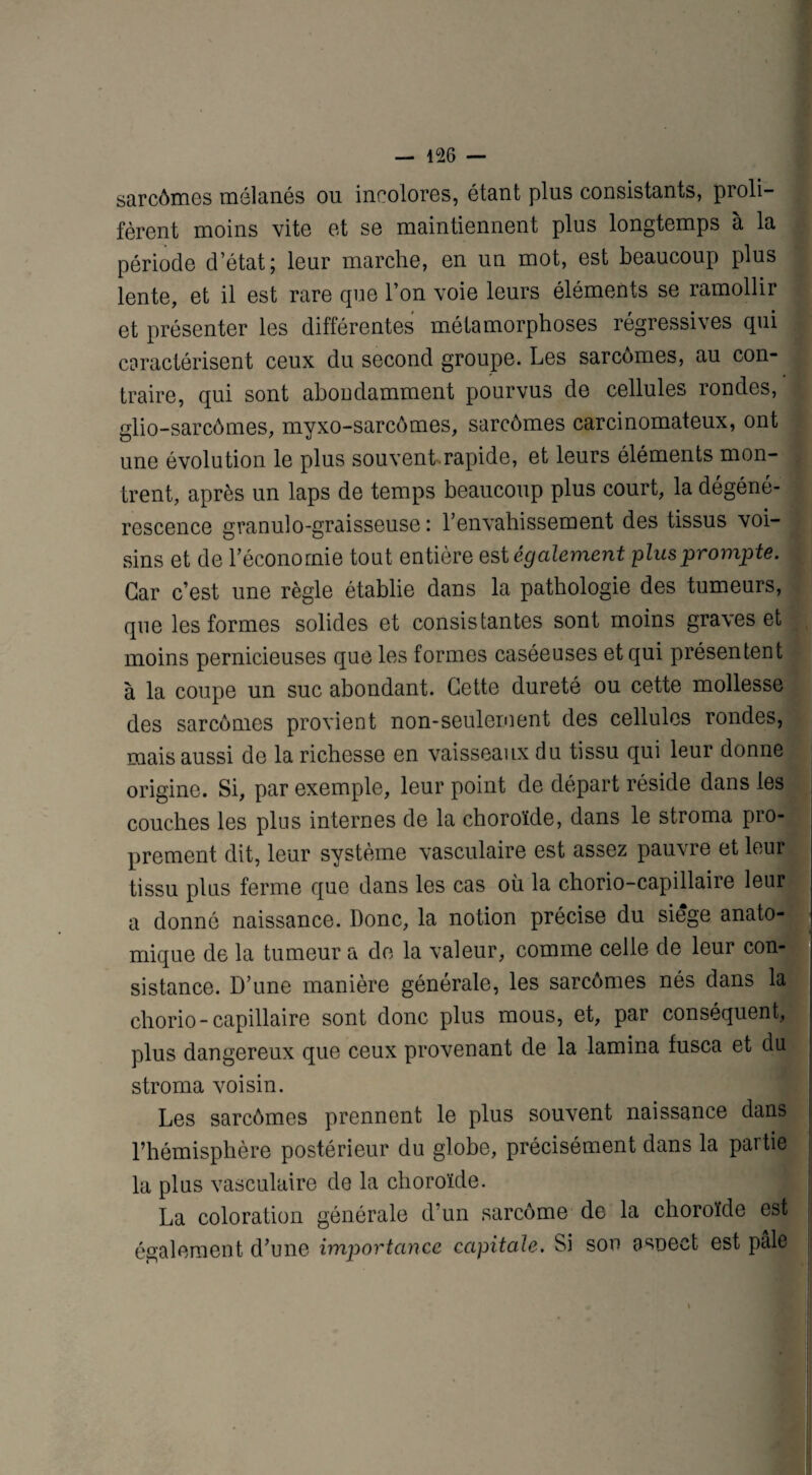 — 1% — sarcômes mélanés ou incolores, étant plus consistants, proli¬ fèrent moins vite et se maintiennent plus longtemps à la période d’état; leur marche, en un mot, est beaucoup plus lente, et il est rare que l’on voie leurs éléments se ramollir et présenter les différentes métamorphoses régressives qui caractérisent ceux du second groupe. Les sarcômes, au con¬ traire, qui sont abondamment pourvus de cellules rondes, glio-sarcômes, myxo-sarcômes, sarcômes carcinomateux, ont une évolution le plus souvent-rapide, et leurs éléments mon¬ trent, après un laps de temps beaucoup plus court, la dégéné¬ rescence granulo-graisseuse : l’envahissement des tissus voi¬ sins et de l’économie tout entière est également plus prompte. Car c’est une règle établie dans la pathologie des tumeurs, que les formes solides et consistantes sont moins graves et moins pernicieuses que les formes caséeuses et qui présentent à la coupe un suc abondant. Cette dureté ou cette mollesse des sarcômes provient non-seulement des cellules rondes, mais aussi de la richesse en vaisseaux du tissu qui leur donne origine. Si, par exemple, leur point de départ réside dans les couches les plus internes de la choroïde, dans le stroma pro¬ prement dit, leur système vasculaire est assez pauvre et leur! tissu plus ferme que dans les cas où la chorio-capillaire leur a donné naissance. Donc, la notion précise du siégé anato¬ mique de la tumeur a de la valeur, comme celle de leur con¬ sistance. D’une manière générale, les sarcômes nés dans la chorio-capillaire sont donc plus mous, et, par conséquent, plus dangereux que ceux provenant de la lamina fusca et du stroma voisin. Les sarcômes prennent le plus souvent naissance dans l’hémisphère postérieur du globe, précisément dans la partie la plus vasculaire de la choroïde. La coloration générale d’un sarcome de la choroïde est i également d’une importance capitale. Si son aspect est pâle