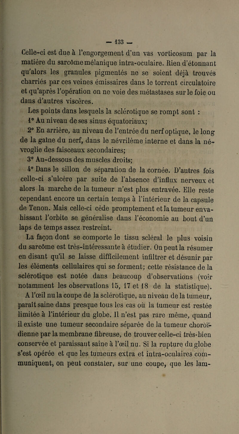 Celle-ci est due à l’engorgement d’un vas vorticosum par la matière du sarcôme mélanique intra-oculaire. Rien d’étonnant qu’alors les granules pigmentés ne se soient déjà trouvés charriés par ces veines émissaires dans le torrent circulatoire et qu’après l’opération on ne voie des métastases sur le foie ou dans d’autres viscères. Les points dans lesquels la sclérotique se rompt sont : 1° Au niveau de ses sinus équatoriaux; 2° En arrière, au niveau de l’entrée du nerf optique, le long de la gaine du nerf, dans le névrilème interne et dans la né- vroglie des faisceaux secondaires; 3° Au-dessous des muscles droits; 4° Dans le sillon de séparation de la cornée. D’autres fois celle-ci s’ulcère par suite de l’absence d’influx nerveux et alors la marche de la tumeur n’est plus entravée. Elle reste cependant encore un certain temps à l’intérieur de la capsule de Tenon. Mais celle-ci cède promptement et la tumeur enva¬ hissant l’orbite se généralise dans l’économie au bout d’un laps de temps assez restreint. se comporte le tissu scléral le plus voisin du sarcôme est très-intéressante à étudier. On peut la résumer en disant qu’il se laisse difficilement infiltrer et désunir par les éléments cellulaires qui se forment; cette résistance de la sclérotique est notée dans beaucoup d’observations (voir notamment les observations 15, 17 et 18 de la statistique). A l’œil nu la coupe de la sclérotique, au niveau de la tumeur, paraît saine dans presque tous les cas où la tumeur est restée limitée à l’intérieur du globe. Il n’est pas rare même, quand il existe une tumeur secondaire séparée de la tumeur choroï- dienne par la membrane fibreuse, de trouver celle-ci très-bien conservée et paraissant saine à l’œil nu. Si la rupture du globe s’est opérée et que les tumeurs extra et intra-oculaires com¬ muniquent, on peut constater, sur une coupe, que les lam-