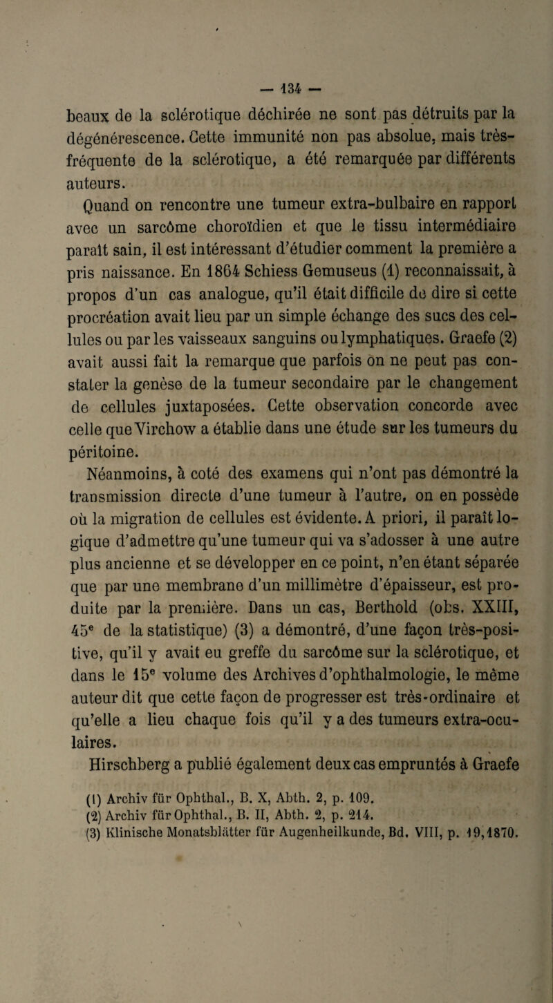 beaux de la sclérotique déchirée ne sont pas détruits par la dégénérescence. Cette immunité non pas absolue, mais très- fréquente de la sclérotique, a été remarquée par différents auteurs. Quand on rencontre une tumeur extra-bulbaire en rapport avec un sarcôme choroïdien et que le tissu intermédiaire parait sain, il est intéressant d’étudier comment la première a pris naissance. En 1864 Schiess Gemuseus (1) reconnaissait, à propos d’un cas analogue, qu’il était difficile de dire si cette procréation avait lieu par un simple échange des sucs des cel¬ lules ou parles vaisseaux sanguins ou lymphatiques. Graefe (2) avait aussi fait la remarque que parfois on ne peut pas con¬ stater la genèse de la tumeur secondaire par le changement de cellules juxtaposées. Cette observation concorde avec celle que Virchow a établie dans une étude sur les tumeurs du péritoine. Néanmoins, à coté des examens qui n’ont pas démontré la transmission directe d’une tumeur à l’autre, on en possède où la migration de cellules est évidente. A priori, il paraît lo¬ gique d’admettre qu’une tumeur qui va s’adosser à une autre plus ancienne et se développer en ce point, n’en étant séparée que par une membrane d’un millimètre d’épaisseur, est pro¬ duite par la première. Dans un cas, Berthold (obs. XXIII, 45e de la statistique) (3) a démontré, d’une façon très-posi¬ tive, qu’il y avait eu greffe du sarcôme sur la sclérotique, et dans le 15e volume des Archives d’ophthalmologie, le même auteur dit que cette façon de progresser est très-ordinaire et qu’elle a lieu chaque fois qu’il y a des tumeurs extra-ocu¬ laires. % Hirschberg a publié également deux cas empruntés à Graefe (1) Archiv für Ophthal., B. X, Abth. 2, p. 109. (2) Archiv für Ophthal., B. II, Abth. 2, p. 214. (3) Klinische Monatsblatter für Augenheilkunde, Bd. VIII, p. 19,1870.