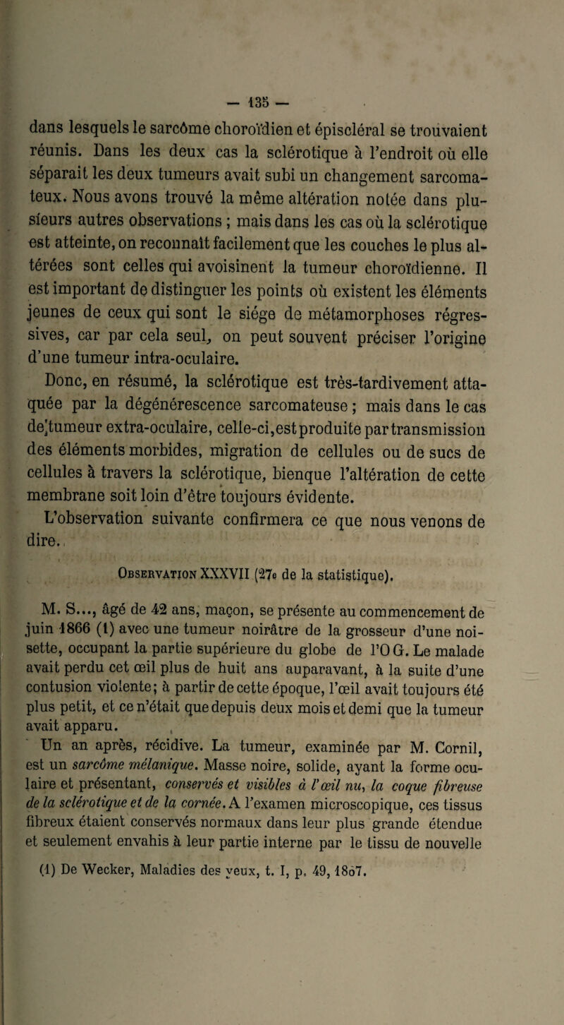 dans lesquels le sarcôme choroïdien et épiscléral se trouvaient réunis. Dans les deux cas la sclérotique à l’endroit où elle séparait les deux tumeurs avait subi un changement sarcoma¬ teux. Nous avons trouvé la même altération notée dans plu¬ sieurs autres observations ; mais dans les cas où la sclérotique est atteinte, on reconnaît facilement que les couches le plus al¬ térées sont celles qui avoisinent la tumeur choroïdienne. Il est important de distinguer les points où existent les éléments jeunes de ceux qui sont le siège de métamorphoses régres¬ sives, car par cela seul,, on peut souvent préciser l’origine d’une tumeur intra-oculaire. Donc, en résumé, la sclérotique est très-tardivement atta¬ quée par la dégénérescence sarcomateuse ; mais dans le cas de^tumeur extra-oculaire, celle-ci,est produite par transmission des éléments morbides, migration de cellules ou de sucs de cellules à travers la sclérotique, bienque l’altération de cette membrane soit loin d’être toujours évidente. L’observation suivante confirmera ce que nous venons de dire., Observation XXXVII (27e de la statistique). M. S..., âgé de 42 ans, maçon, se présente au commencement de juin -1866 (t) avec une tumeur noirâtre de la grosseur d’une noi¬ sette, occupant la partie supérieure du globe de l’OG. Le malade avait perdu cet œil plus de huit ans auparavant, à la suite d’une contusion violente; à partir de cette époque, l’œil avait toujours été plus petit, et ce n’était que depuis deux mois et demi que la tumeur I avait apparu. Un an après, récidive. La tumeur, examinée par M. Cornil, est un sarcôme mélanique. Masse noire, solide, ayant la forme ocu¬ laire et présentant, conservés et visibles à l'œil nu, la coque fibreuse delà sclérotique et de la cornée. A l’examen microscopique, ces tissus fibreux étaient conservés normaux dans leur plus grande étendue et seulement envahis à leur partie interne par le tissu de nouvelle (1) De Wecker, Maladies des yeux, t. I, p, 49, 1867.