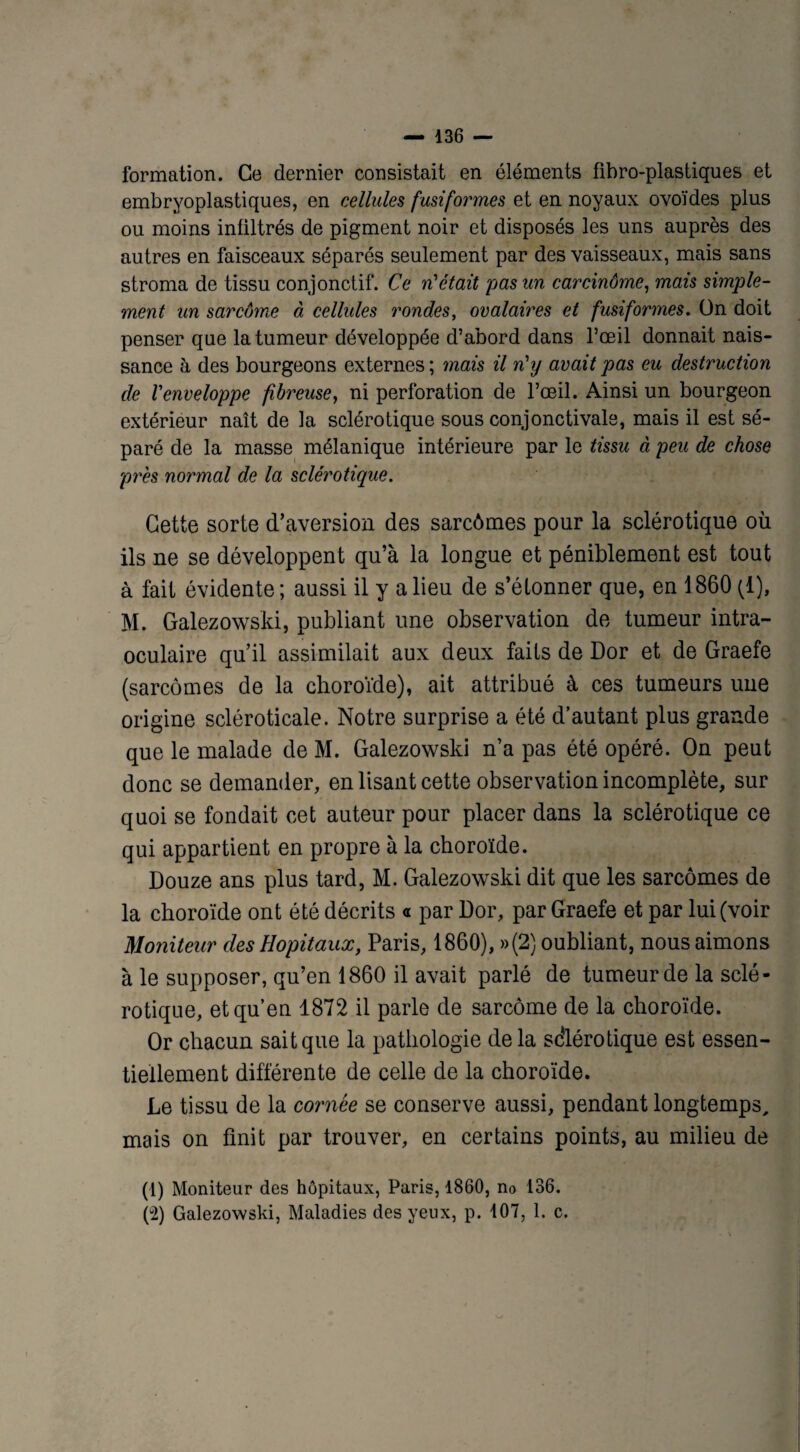 formation. Ce dernier consistait en éléments fîbro-plastiques et embryoplastiques, en cellules fusiformes et en noyaux ovoïdes plus ou moins infiltrés de pigment noir et disposés les uns auprès des autres en faisceaux séparés seulement par des vaisseaux, mais sans stroma de tissu conjonctif. Ce n'était pas un carcinôme, mais simple- ment un sarcome à cellules rondes, ovalaires et fusiformes. ün doit penser que la tumeur développée d’abord dans l’œil donnait nais¬ sance à des bourgeons externes ; mais il n'y avait pas eu destruction de l'enveloppe fibreuse, ni perforation de l’œil. Ainsi un bourgeon extérieur naît de la sclérotique sous conjonctivale, mais il est sé¬ paré de la masse mélanique intérieure par le tissu à peu de chose près normal de la sclérotique. Cette sorte d’aversion des sarcômes pour la sclérotique où ils ne se développent qu’à la longue et péniblement est tout à fait évidente; aussi il y a lieu de s’étonner que, en 1860 (1), M. Galezowski, publiant une observation de tumeur intra- oculaire qu’il assimilait aux deux faits de Dor et de Graefe (sarcômes de la choroïde), ait attribué à ces tumeurs une origine scléroticale. Notre surprise a été d’autant plus grande que le malade de M. Galezowski n’a pas été opéré. On peut donc se demander, en lisant cette observation incomplète, sur quoi se fondait cet auteur pour placer dans la sclérotique ce qui appartient en propre à la choroïde. Douze ans plus tard, M. Galezowski dit que les sarcômes de la choroïde ont été décrits « par Dor, par Graefe et par lui (voir Moniteur des Hôpitaux, Paris, 1860), »(2) oubliant, nous aimons à le supposer, qu’en 1860 il avait parlé de tumeur de la sclé¬ rotique, et qu’en 1872 il parle de sarcome de la choroïde. Or chacun sait que la pathologie de la sclérotique est essen¬ tiellement différente de celle de la choroïde. Le tissu de la cornée se conserve aussi, pendant longtemps, mais on finit par trouver, en certains points, au milieu de (1) Moniteur des hôpitaux, Paris, 1860, no 136. (2) Galezowski, Maladies des yeux, p. 107, 1. c. V-/