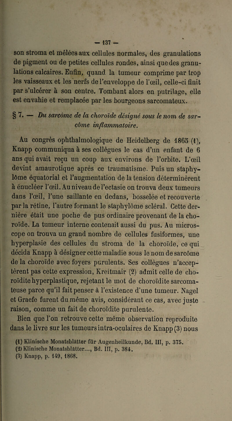 son stroma et mêlées aux cellules normales, des granulations de pigment ou de petites cellules rondes, ainsi que des granu¬ lations calcaires. Enfin, quand la tumeur comprime par trop les vaisseaux et les nerfs de l’enveloppe de l’œil, celle-ci finit par s’ulcérer à son centre. Tombant alors en putrilage, elle est envahie et remplacée par les bourgeons sarcomateux. § 7. — Du sarcome de la choroïde désigné sous le nom de sar¬ come inflammatoire. Au congrès ophthalmologique de Heidelberg de 1865 (1), Knapp communiqua à ses collègues le cas d’un enfant de 6 ans qui avait reçu un coup aux environs de l’orbite. L’œil devint amaurotique après ce traumatisme. Puis un staphy- lôme équatorial et l’augmentation de la tension déterminèrent à énucléer l’œil. Au niveau de l’ectasie on trouva deux tumeurs dans l’œil, l’une saillante en dedans, bosselée et recouverte parla rétine, l'autre formant le staphylôme scléral. Cette der¬ nière était une poche de pus ordinaire provenant de la cho¬ roïde. La tumeur interne contenait aussi du pus. Au micros¬ cope on trouva un grand nombre de cellules fusiformes, une hyperplasie des cellules du stroma de la choroïde, ce qui décida Knapp à désigner cette maladie sous le nom de sarcome de la choroïde avec foyers purulents. Ses collègues n’accep¬ tèrent pas cette expression, Kreitmair (2) admit celle de cho- roïditehyperplastique, rejetant le mot de choroïdite sarcoma¬ teuse parce qu’il fait penser à l’existence d’une tumeur. Nagel et Graefe furent du même avis, considérant ce cas, avec juste - * raison, comme un fait de choroïdite purulente. Bien que l’on retrouve cette même observation reproduite dans le livre sur les tumeurs intra-oculaires de Knapp (3) nous (1) Klinische Monatsbliitter für Augenheilkunde, Bd. III, p. 375. (ù2) Klinische Monatsblâtter..., Bd. III, p. 384. (3) Knapp, p. 149, 1868.