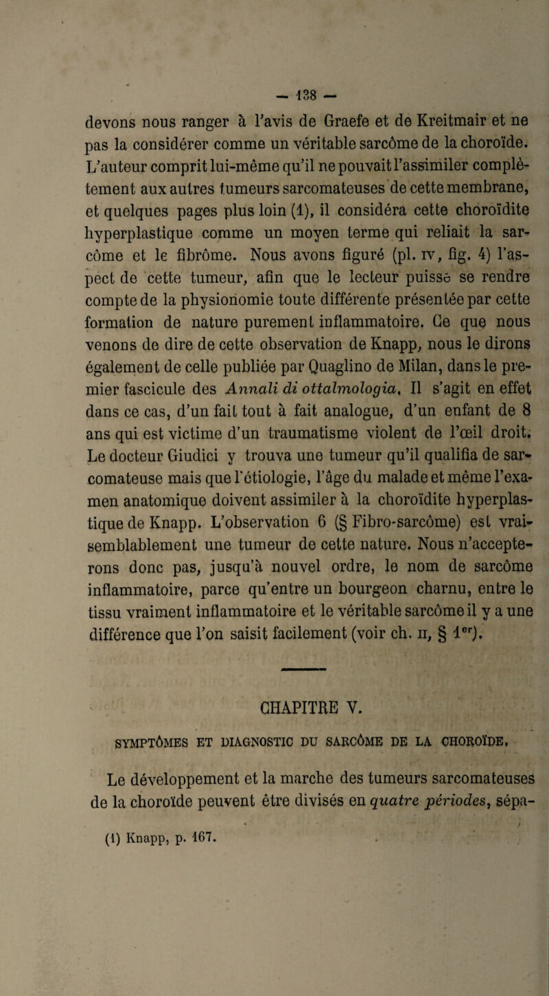 devons nous ranger à l'avis de Graefe et de Kreitmair et ne pas la considérer comme un véritable sarcome de la choroïde. L'auteur comprit lui-même qu’il ne pouvait l'assimiler complè¬ tement aux autres tumeurs sarcomateuses de cette membrane, et quelques pages plus loin (1), il considéra cette choroïdite hyperplastique comme un moyen terme qui reliait la sar¬ come et le fibrome. Nous avons figuré (pi. iv, fig. 4) l’as¬ pect de cette tumeur, afin que le lecteur puisse se rendre compte de la physionomie toute différente présentée par cette formation de nature purement inflammatoire, Ce que nous venons de dire de cette observation de Knapp, nous le dirons également de celle publiée par Quaglino de Milan, dans le pre¬ mier fascicule des Annali di ottalmologia, Il s’agit en effet dans ce cas, d’un fait tout à fait analogue, d’un enfant de 8 ans qui est victime d’un traumatisme violent de l’œil droit. Le docteur Giudici y trouva une tumeur qu’il qualifia de sar¬ comateuse mais que l'étiologie, lage du malade et même l’exa¬ men anatomique doivent assimiler à la choroïdite hyperplas¬ tique de Knapp. L’observation 6 (§ Fibro-sarcôme) est vrai¬ semblablement une tumeur de cette nature. Nous n’accepte¬ rons donc pas, jusqu’à nouvel ordre, le nom de sarcome inflammatoire, parce qu’entre un bourgeon charnu, entre le tissu vraiment inflammatoire et le véritable sarcome il y a une différence que l’on saisit facilement (voir ch. n, § 1er). CHAPITRE V. SYMPTÔMES ET DIAGNOSTIC DU SARCÔME DE LA CHOROÏDE, Le développement et la marche des tumeurs sarcomateuses de la choroïde peuvent être divisés en quatre périodes, sépa- (1) Knapp, p. 167.