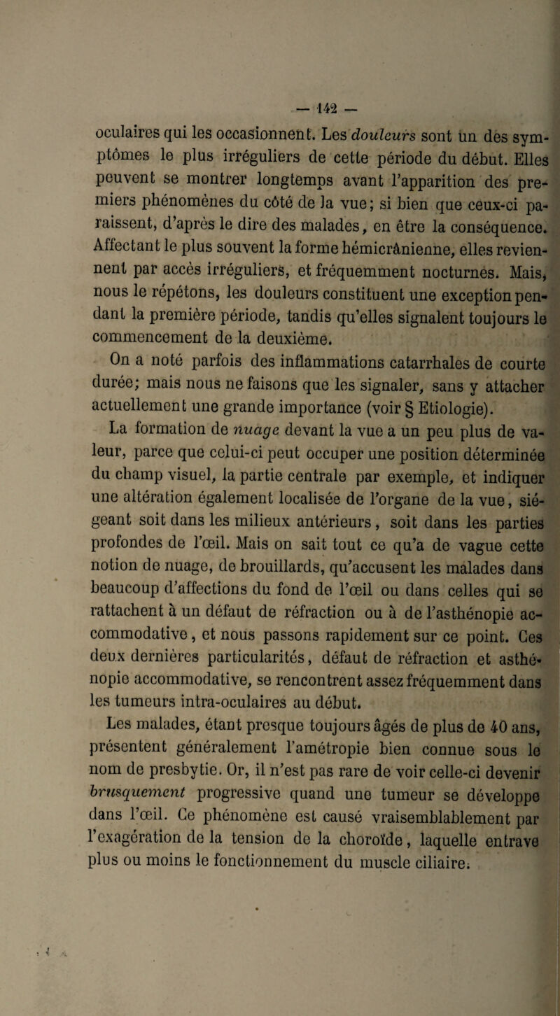 oculaires qui les occasionnent. Les douleurs sont un des sym¬ ptômes le plus irréguliers de cette période du début. Elles peuvent se montrer longtemps avant l'apparition des pre¬ miers phénomènes du côté de la vue; si bien que ceux-ci pa¬ raissent, d’après le dire des malades, en être la conséquence. Affectant le plus souvent la forme hémicrânienne, elles revien¬ nent par accès irréguliers, et fréquemment nocturnes. Mais, nous le répétons, les douleurs constituent une exception pen¬ dant la première période, tandis qu’elles signalent toujours le commencement de la deuxième. On a noté parfois des inflammations catarrhales de courte durée; mais nous ne faisons que les signaler, sans y attacher actuellement une grande importance (voir § Etiologie). La formation de nuage devant la vue a un peu plus de va¬ leur, parce que celui-ci peut occuper une position déterminée du champ visuel, la partie centrale par exemple, et indiquer une altération également localisée de l’organe de la vue, sié¬ geant soit dans les milieux antérieurs, soit dans les parties profondes de l’œil. Mais on sait tout ce qu’a de vague cette notion de nuage, de brouillards, qu’accusent les malades dans beaucoup d’affections du fond de l’œil ou dans celles qui se rattachent à un défaut de réfraction ou à de l’asthénopie ac- commodative, et nous passons rapidement sur ce point. Ces deux dernières particularités, défaut de réfraction et asthé¬ nopie accommodative, se rencontrent assez fréquemment dans les tumeurs intra-oculaires au début. Les malades, étant presque toujours âgés de plus de 40 ans, présentent généralement l’amétropie bien connue sous le nom de presbytie. Or, il n’est pas rare de voir celle-ci devenir brusquement progressive quand une tumeur se développe dans l’œil. Ce phénomène est causé vraisemblablement par l’exagération de la tension de la choroïde, laquelle entrave plus ou moins le fonctionnement du muscle ciliaire;