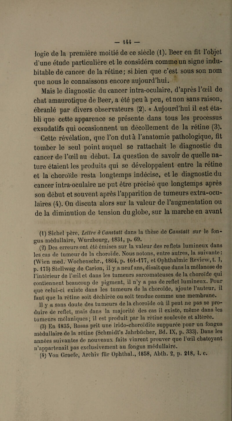 logie de la première moitié de ce siècle (1). Beer en fît l’objet d’une étude particulière et le considéra comme un signe indu¬ bitable de cancer de la rétine; si bien que c’est sous son nom que nous le connaissons encore aujourd’hui. Mais le diagnostic du cancer intra-oculaire, d’après l’œil de chat amaurotique de Beer, a été peu à peu, et non sans raison, ébranlé par divers observateurs (2). « Aujourd’hui il est éta¬ bli que cette apparence se présente dans tous les processus exsudatifs qui occasionnent un décollement de la rétine (3). Cette révélation, que l’on dut à l’anatomie pathologique, fît tomber le seul point auquel se rattachait le diagnostic du cancer de l’œil au début. La question de savoir de quelle na¬ ture étaient les produits qui se développaient entre la rétine et la choroïde resta longtemps indécise, et le diagnostic du cancer intra-oculaire ne put être précisé que longtemps après son début et souvent après l’apparition de tumeurs extra-ocu¬ laires (4). On discuta alors sur la valeur de l’augmentation ou de la diminution de tension du globe, sur la marche en avant (1) Si ch cl père, Lettre àCanstatt dans la thèse de Canstatl sur le fon- gus médullaire, Wurzbourg, 1831, p. 69. (2) Des erreurs ont été émises sur la valeur des reflets lumineux dans les cas de tumeur de la choroïde. Nous notons, entre autres, la suivante : (Wicn med. Wochenschr., 1864, p. 161-177, et Ophthalmic Revicw, t. I, p. 175) Stellwag de Carion, il y a neuf ans, disaitque dans la mélanose de l’intérieur de l’œil et dans les tumeurs sarcomateuses de la choroïde qui contiennent beaucoup de pigment, il n’y a pas de reflet lumineux. Pour que celui-ci existe dans les tumeurs de la choroïde, ajoute l’auteur, il faut que la rétine soit déchirée ou soit tendue comme une membrane. 11 y a sans doute des tumeurs de la choroïde où il peut ne pas se pro¬ duire de reflet, mais dans la majorité des cas il existe, même dans les tumeurs mélaniques; il est produit par la rétine soulevée et altérée. (3) En 1833, Rosas prit une irido-choroïdite suppurée pour un fongus médullaire de la rétine (Schmidt’s Jahrbiicher, Bd. IX, p. 333). Dans les années suivantes de nouveaux faits vinrent prouver que l’œil chatoyant n’appartenait pas exclusivement au fongus médullaire. (4) Von Graefe, Archiv flir Ophthal., 1858, Abth. 2, p. 218, 1. c.