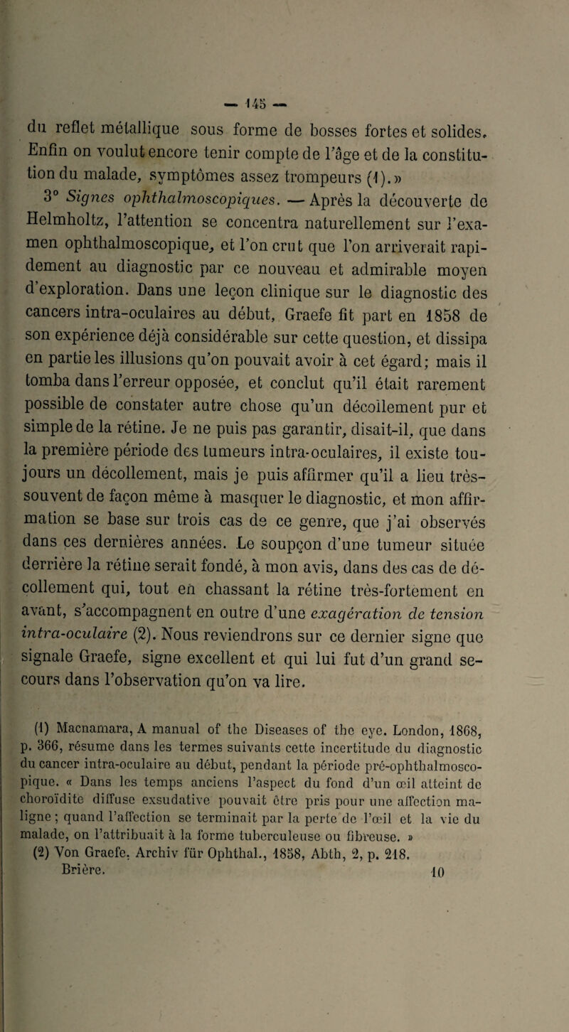 du reflet métallique sous forme de bosses fortes et solides» Enfin on voulut encore tenir compte de Eâge et de la constitu¬ tion du malade, symptômes assez trompeurs (1).» 3° Signes ophthalmoscopiques. —Après la découverte de Helmholtz, l’attention se concentra naturellement sur l’exa¬ men ophthalmoscopique, et l’on crut que l’on arriverait rapi¬ dement au diagnostic par ce nouveau et admirable moyen d exploration. Dans une leçon clinique sur le diagnostic des cancers intra-oculaires au début, Graefe fit part en 1858 de son expérience déjà considérable sur cette question, et dissipa en partie les illusions qu’on pouvait avoir à cet égard; mais il tomba dans l’erreur opposée, et conclut qu’il était rarement possible de constater autre chose qu’un décollement pur et simple de la rétine. Je ne puis pas garantir, disait-il, que dans la première période des tumeurs intra-oculaires, il existe tou¬ jours un décollement, mais je puis affirmer qu’il a lieu très- souvent de façon même à masquer le diagnostic, et mon affir¬ mation se base sur trois cas de ce genre, que j’ai observés dans ces dernières années. Le soupçon d’une tumeur située derrière ]a rétine serait fondé, à mon avis, dans des cas de dé¬ collement qui, tout en chassant la rétine très-fortement en avant, s accompagnent en outre d’une exagération de tension intra-oculaire (2). Nous reviendrons sur ce dernier signe que signale Graefe, signe excellent et qui lui fut d’un grand se¬ cours dans l’observation qu’on va lire. (1) Macnamara, À manual of the Diseases of tho eye. London, 1868, p. 366, résume dans les termes suivants cette incertitude du diagnostic du cancer intra-oculaire au début, pendant la période pré-ophthalmosco¬ pique. « Dans les temps anciens l’aspect du fond d’un œil atteint de choroïdite diffuse exsudative pouvait être pris pour une affection ma¬ ligne ; quand l’affection se terminait par la perte de l’œil et la vie du malade, on l’attribuait à la forme tuberculeuse ou fibreuse. » (2) Von Graefe. Archiv fur Ophthal., 1858, Abth, 2, p. 218. Brière. 10 ■ ! .