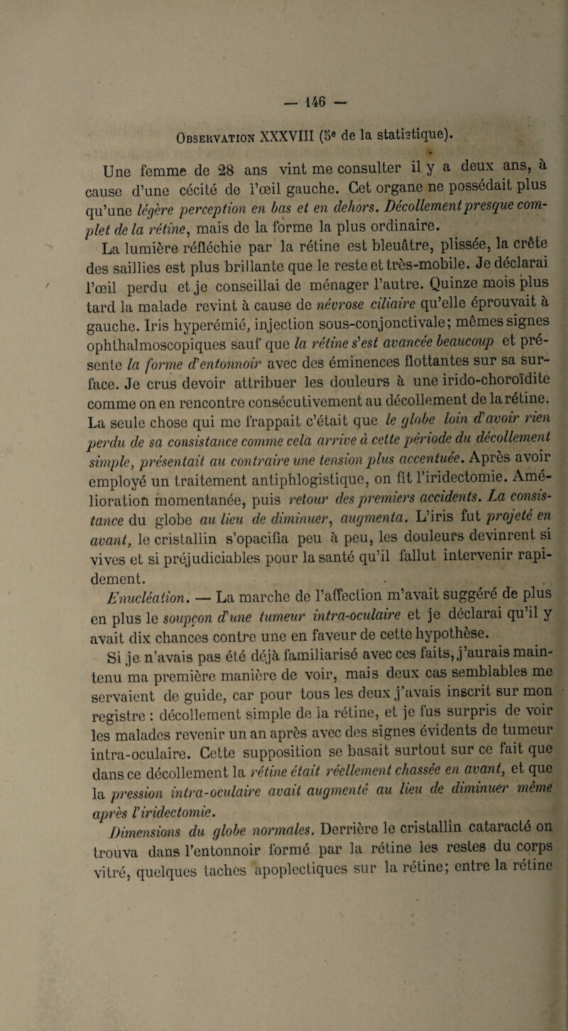 Observation XXXVIII (5e de la statistique). Une femme de 28 ans vint me consulter il y a deux ans, à cause d’une cécité de l’œil gauche. Cet organe ne possédait plus qu’une légère perception en bas et en dehors. Décollement presque corn plet de la rétine, mais de la forme la plus ordinaire. La lumière réfléchie par la rétine est bleuâtre, plissée, la crête des saillies est plus brillante que le reste et très-mobile. Je déclarai l’œil perdu et je conseillai de ménager l’autre. Quinze mois plus tard la malade revint à cause de névrose ciliaire qu’elle éprouvait à gauche. Iris hyperémié, injection sous-conjonctivale; memes signes ophthalmoscopiques sauf que la rétine s'est avancée beaucoup et pré¬ sente la forme cVentonnoir avec des éminences flottantes sur sa sur¬ face. Je crus devoir attribuer les douleurs à une irido-choroïditc comme on en rencontre consécutivement au décollement de la rétine. La seule chose qui me frappait c’était que le globe loin d'avoir rien perdu de sa consistance comme cela arrive à cette période du décollement simple, présentait au contraire une tension plus accentuée. Après avoir employé un traitement antiphlogistique, on fit 1 iridectomie. Amé¬ lioration momentanée, puis retour des premiers accidents. La consis¬ tance du globe au lieu de diminuer, augmenta. L’iris fut projeté en avant, le cristallin s’opacifia peu à peu, les douleurs devinrent si vives et si préjudiciables pour la santé qu’il fallut intervenir rapi¬ dement. Enucléation. — La marche de l’affection m’avait suggéré de plus en plus le soupçon d'une tumeur intra-oculaire et je déclarai qu’il y avait dix chances contre une en faveur de cette hypothèse. Si je n’avais pas été déjà familiarisé avec ces faits, j’aurais main¬ tenu ma première manière de voir, mais deux cas semblables me servaient de guide, car pour tous les deux j avais inscrit sur mon registre décollement simple de la rétine, et je fus surpris de voir les malades revenir un an après avec des signes évidents de tumeur intra-oculaire. Cette supposition se basait surtout sur ce fait que dans ce décollement la rétine était réellement chassée en avant, et que la pression intra-oculaire avait augmenté au lieu de diminuer même apres l'iridectomie. Dimensions du globe normales. Derrière le cristallin cataracté on trouva dans l’entonnoir formé par la rétine les restes du corps vitré, quelques taches apoplectiques sur la rétine; entre la rétine