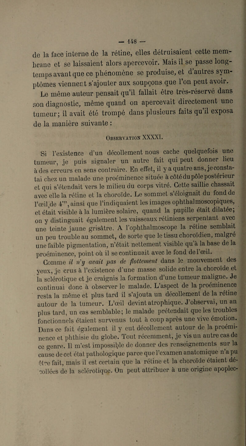 de la face interne de la rétine, elles détruisaient cette mem¬ brane et se laissaient alors apercevoir. Mais il se passe long¬ temps avant pue ce phénomène se produise, et d autres sym¬ ptômes viennent s’ajouter aux soupçons que l’on peut avoir. Le même auteur pensait qu il fallait être très-réservé dans son diagnostic, même quand on apercevait directement une tumeur; il avait été trompé dans plusieurs faits qu’il exposa de la manière suivante : Observation XXXXI. Si l’existence d’un décollement nous cache quelquefois une tumeur, je puis signaler un autre fait qui peut donner lieu à des erreurs en sens contraire. En effet, il y a quatre ans, je consta¬ tai chez un malade une proéminence située à côté du pôle postérieur et qui s’étendait vers le milieu du corps vitré. Cette saillie chassait avec elle la rétine et la choroïde. Le sommet s’éloignait du fond de rœiljde -A’”, ainsi que l’indiquaient les images ophthalmoscopiques, et était visible à la lumière solaire, quand la pupille était dilatée; on y distinguait également les vaisseaux rétiniens serpentant avec une teinte jaune grisâtre. A l’ophthalmoseope la rétine semblait un peu trouble au sommet, de sorte que le tissu choroïdien, malgré une faible pigmentation, n’était nettement visible qu à la base de la proéminence, point où il se continuait avec le tond del œil. Comme il n'y avait pas de flottement dans le mouvement des yeux, je crus h l’existence d’une masse solide entre la choroïde et la sclérotique et je craignis la formation d’une tumeur maligne. Je continuai donc à observer le malade. L’aspect de la proéminence resta la même et plus tard il s’ajouta un décollement de la rétine autour de la tumeur. L’œil devint atrophique. J’observai, un an plus tard, un cas semblable; le malade prétendait que les troubles fonctionnels étaient survenus tout à coup après une vive émotion. Dans ce fait également il y eut décollement autour de la proémi¬ nence et phthisie du globe. Tout récemment, je vis un autre cas de ce genre. 11 m’est impossible de donner des renseignements sur la cause de cet état pathologique parce que l’examen anatomique n’a pu êPœ fait, mais il est certain que la rétine et la choroïde étaient dé¬ collées de la sclérotique, ün peut attribuer à une origine apoplec-