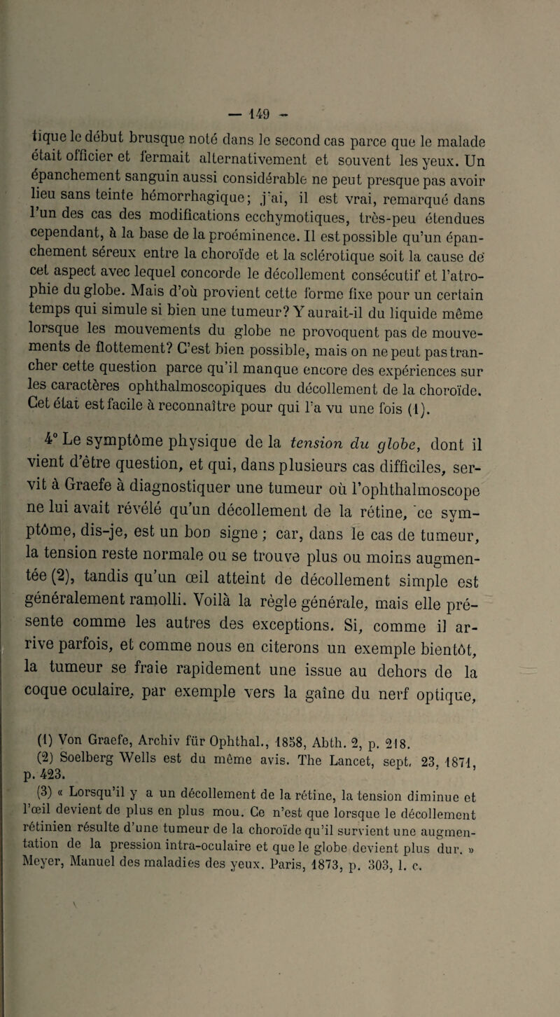 tique le début brusque noté dans le second cas parce que le malade était officier et fermait alternativement et souvent les yeux. Un épanchement sanguin aussi considérable ne peut presque pas avoir lieu sans teinte hémorrhagique; ,]?ai, il est vrai, remarqué dans 1 un des cas des modifications ecchymotiques, très-peu étendues cependant, à la base de la proéminence. Il est possible qu’un épan¬ chement séreux entre la choroïde et la sclérotique soit la cause dé cet aspect avec lequel concorde le décollement consécutif et l’atro¬ phie du globe. Mais d’ou provient cette forme fixe pour un certain temps qui simule si bien une tumeur? Y aurait-il du liquide même lorsque les mouvements du globe ne provoquent pas de mouve¬ ments de flottement? C’est bien possible, mais on ne peut pas tran¬ cher cette question parce qu il manque encore des expériences sur les cai acteres ophthalmoscopiques du décollement de la choroïde. Cet état est facile à reconnaître pour qui l’a vu une fois (1). 4 Le symptôme physique de la tension du globe, dont il vient d être question, et qui, dans plusieurs cas difficiles, ser¬ vit à Graefe à diagnostiquer une tumeur où l’ophthalmoscope ne lui avait révélé qu’un décollement de la rétine, ce svm- ptôme, dis-je, est un bon signe ; car, dans le cas de tumeur, la tension reste normale ou se trouve plus ou moins augmen¬ tée (2), tandis qu un œil atteint de décollement simple est généralement ramolli. Voilà la règle générale, mais elle pré¬ sente comme les autres des exceptions. Si, comme il ar¬ rive parfois, et comme nous en citerons un exemple bientôt, la tumeur se fraie rapidement une issue au dehors de la coque oculaire, par exemple vers la gaine du nerf optique, (1) Von Graefe, Archiv für Ophthal., 1858, Abth. 2, p. 218. (2) Soelberg Wells est du même avis. The Lancet, sept, 23, 1871 p. 423. (3) « Lorsqu’il y a un décollement de la rétine, la tension diminue et 1 œil devient de plus en plus mou. Ce n’est que lorsque le décollement rétinien résulte d une tumeur de la choroïde qu’il survient une augmen¬ tation de la pression intra-oculaire et que le globe devient plus dur. » Meyer, Manuel des maladies des yeux. Paris, 1873, p. 303, 1. c.