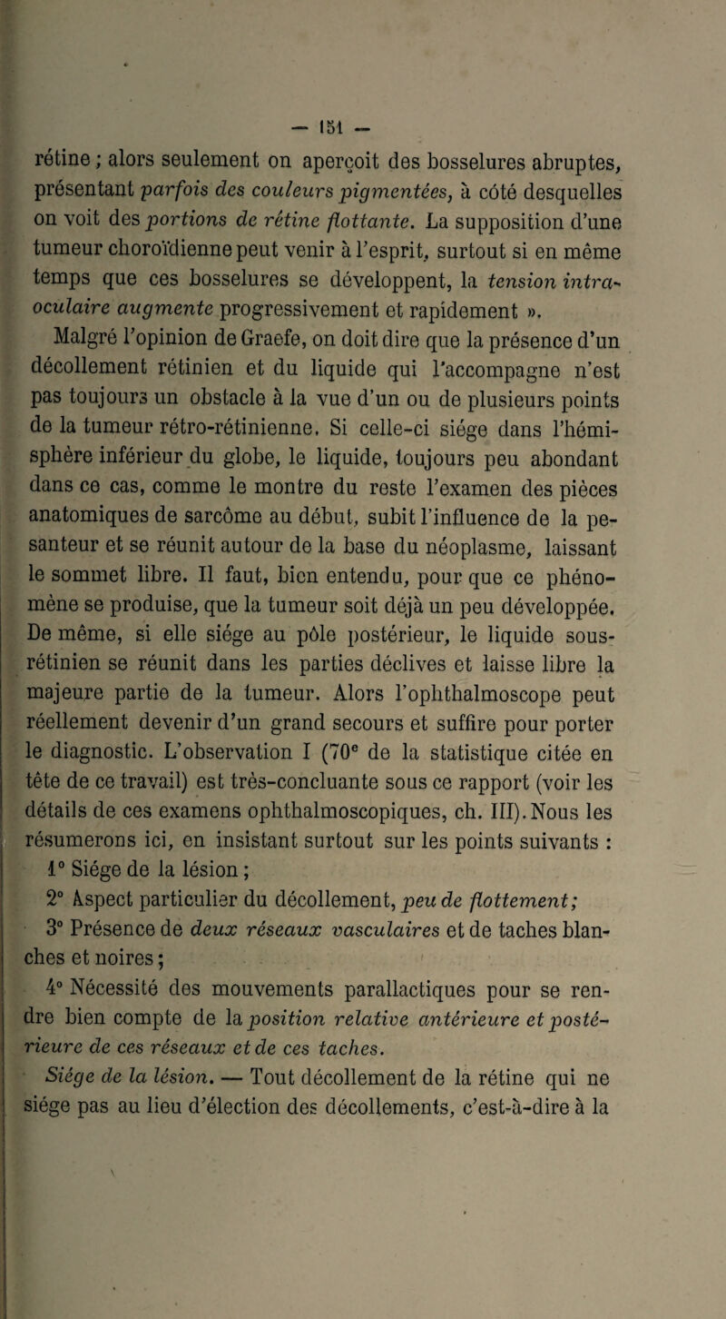rétine ; alors seulement on aperçoit des bosselures abruptes, présentant parfois des couleurs pigmentées, à côté desquelles on voit des portions de rétine flottante. La supposition d’une tumeur choroïdienne peut venir à l’esprit, surtout si en même temps que ces bosselures se développent, la tension intra- oculaire augmente progressivement et rapidement », Malgré l’opinion de Graefe, on doit dire que la présence d’un décollement rétinien et du liquide qui l'accompagne n’est pas toujours un obstacle à la vue d’un ou de plusieurs points de la tumeur rétro-rétinienne, Si celle-ci siège dans l’hémi¬ sphère inférieur du globe, le liquide, toujours peu abondant dans ce cas, comme le montre du reste l’examen des pièces anatomiques de sarcome au début, subit l’influence de la pe¬ santeur et se réunit autour de la base du néoplasme, laissant le sommet libre. Il faut, bien entendu, pour que ce phéno¬ mène se produise, que la tumeur soit déjà un peu développée. De même, si elle siège au pôle postérieur, le liquide sous- rétinien se réunit dans les parties déclives et laisse libre la majeure partie de la tumeur. Alors l’ophthalmoscope peut réellement devenir d’un grand secours et suffire pour porter le diagnostic. L’observation I (70e de la statistique citée en tête de ce travail) est très-concluante sous ce rapport (voir les détails de ces examens ophthalmoscopiques, ch. III). Nous les résumerons ici, en insistant surtout sur les points suivants : 1° Siège de la lésion ; 2° Aspect particulier du décollement, peu de flottement; 3° Présence de deux réseaux vasculaires et de taches blan¬ ches et noires ; 4° Nécessité des mouvements parallactiques pour se ren¬ dre bien compte de la position relative antérieure et posté¬ rieure de ces réseaux et de ces taches. Siège de la lésion. — Tout décollement de la rétine qui ne siège pas au lieu d’élection des décollements, c’est-à-dire à la
